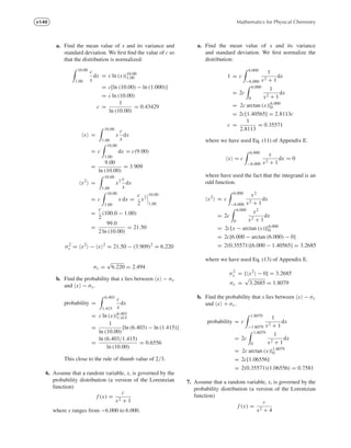 e140 Mathematics for Physical Chemistry
a. Find the mean value of x and its variance and
standard deviation. We ﬁrst ﬁnd the value of c so
that the distribution is normalized:
10.00
1.00
c
x
dx = c ln (x)|10.00
1.00
= c[ln (10.00) − ln (1.000)]
= c ln (10.00)
c =
1
ln (10.00)
= 0.43429
x =
10.00
1.00
x
c
x
dx
= c
10.00
1.00
dx = c(9.00)
=
9.00
ln (10.00)
= 3.909
x2
=
10.00
1.00
x2 c
x
dx
= c
10.00
1.00
x dx =
c
2
x2
10.00
1.00
=
c
2
(100.0 − 1.00)
=
99.0
2 ln (10.00)
= 21.50
σ2
x = x2
− x 2
= 21.50 − (3.909)2
= 6.220
σx =
√
6.220 = 2.494
b. Find the probability that x lies between x − σx
and x − σx .
probability =
6.403
1.415
c
x
dx
= c ln (x)|6.403
1.415
=
1
ln (10.00)
[ln (6.403) − ln (1.415)]
=
ln (6.403/1.415)
ln (10.00)
= 0.6556
This close to the rule of thumb value of 2/3.
6. Assume that a random variable, x, is governed by the
probability distribution (a version of the Lorentzian
function)
f (x) =
c
x2 + 1
where x ranges from −6.000 to 6.000.
a. Find the mean value of x and its variance
and standard deviation. We ﬁrst normalize the
distribution:
1 = c
6.000
−6.000
1
x2 + 1
dx
= 2c
6.000
0
1
x2 + 1
dx
= 2c arctan (x)|6.000
0
= 2c[1.40565] = 2.8113c
c =
1
2.8113
= 0.35571
where we have used Eq. (11) of Appendix E.
x = c
6.000
−6.000
x
x2 + 1
dx = 0
where have used the fact that the integrand is an
odd function.
x2
= c
6.000
−6.000
x2
x2 + 1
dx
= 2c
6.000
0
x2
x2 + 1
dx
= 2c[x − arctan (x)]|6.000
0
= 2c[6.000 − arctan (6.000) − 0]
= 2(0.35571)[6.000 − 1.40565] = 3.2685
where we have used Eq. (13) of Appendix E.
σ2
x = [ x2
− 0] = 3.2685
σx =
√
3.2685 = 1.8079
b. Find the probability that x lies between x − σx
and x + σx .
probability = c
1.8079
−1.8079
1
x2 + 1
dx
= 2c
1.8079
0
1
x2 + 1
dx
= 2c arctan (x)|1.8079
0
= 2c[1.06556]
= 2(0.35571)(1.06556) = 0.7581
7. Assume that a random variable, x, is governed by the
probability distribution (a version of the Lorentzian
function)
f (x) =
c
x2 + 4
 