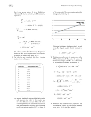 e154 Mathematics for Physical Chemistry
Here is the graph, with a ﬁt to a third-degree
polynomial. To ﬁnd the derivative, we differentiate the
polynomial:
dP
dt
= −9.639 × 10−7
t2
+1.8614 × 10−4
t − 0.01091
dP
dt t=24.55
= −0.00692 atm min−1
dP
dt
= −kc2
k = −
dP/dt
P2
=
0.00692 atm min−1
(0.6073 atm)2
= 0.0188 atm−1
min−1
This value is smaller than the value in the previous
problem by 9%, but is larger than the value obtained
by deleting the last two data points by 8%.
9. The following are (contrived) data for a chemical
reaction of one substances.
'

$
%
Time/min Concentration/mol l−1
0 1.000
2 0.832
4 0.714
6 0.626
8 0.555
10 0.501
12 0.454
14 0.417
16 0.384
18 0.357
20 0.334
a. Assume that there is no appreciable back reaction
and determine the order of the reaction and
the value of the rate constant. A linear ﬁt of the
natural logarithm of the concentration against the
time showed a general curvature and a correlation
coefﬁcient squared equal to 0.977. A linear ﬁt
of the reciprocal of the concentration against the
time gave the following ﬁt:
This close ﬁt indicates that the reaction is second
order. The slope is equal to the rate constant, so
that
k = 0.0999 l mol−1
min−1
b. Find the expected error in the rate constant at the
95% conﬁdence level. The sum of the squares of
the residuals is equal to 9.08 × 10−5. The square
of the standard deviation of the residuals is
s2
r =
1
9
(9.08 × 10−5
) = 1.009 × 10−5
D = N Sx2 − S2
x = 11(1540) − (110)2
= 1.694 × 104
− 1.21 × 104
= 4.84 × 103
εm =
N
D
1/2
t(ν,0.05)sr =
11
4.84 × 103
1/2
×(2.262)(1.009 × 10−5
)
= 3.4 × 10−4
l mol−1
min−1
k = 0.0999 l mol−1
min−1
±0.0003 l mol−1
min−1
c. Fit the raw data to a third-degree polynomial and
determine the value of the rate constant from the
slope at t = 10.00 min. Here is the ﬁt:
 