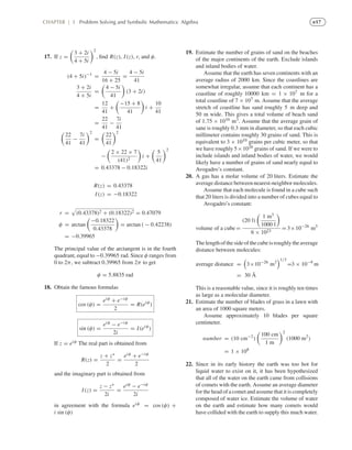 e17CHAPTER | 3 Problem Solving and Symbolic Mathematics: Algebra
17. If z =
3 + 2i
4 + 5i
2
, ﬁnd R(z), I(z), r, and φ.
(4 + 5i)−1
=
4 − 5i
16 + 25
=
4 − 5i
41
3 + 2i
4 + 5i
=
4 − 5i
41
(3 + 2i)
=
12
41
+
−15 + 8
41
i +
10
41
=
22
41
−
7i
41
22
41
−
7i
41
2
=
22
41
2
−
2 × 22 × 7
(41)2
i +
5
41
2
= 0.43378 − 0.18322i
R(z) = 0.43378
I(z) = −0.18322
r = (0.43378)2 + (0.18322)2 = 0.47079
φ = arctan
−0.18322
0.43378
= arctan ( − 0.42238)
= −0.39965
The principal value of the arctangent is in the fourth
quadrant, equal to −0.39965 rad. Since φ ranges from
0 to 2π, we subtract 0.39965 from 2π to get
φ = 5.8835 rad
18. Obtain the famous formulas
cos (φ) =
eiφ + e−iφ
2
= R(eiφ
)
sin (φ) =
eiφ − e−iφ
2i
= I(eiφ
)
If z = eiφ The real part is obtained from
R(z) =
z + z∗
2
=
eiφ + e−iφ
2
and the imaginary part is obtained from
I(z) =
z − z∗
2i
=
eiφ − e−iφ
2i
in agreement with the formula eiφ = cos (φ) +
i sin (φ)
19. Estimate the number of grains of sand on the beaches
of the major continents of the earth. Exclude islands
and inland bodies of water.
Assume that the earth has seven continents with an
average radius of 2000 km. Since the coastlines are
somewhat irregular, assume that each continent has a
coastline of roughly 10000 km = 1 × 107 m for a
total coastline of 7 × 107 m. Assume that the average
stretch of coastline has sand roughly 5 m deep and
50 m wide. This gives a total volume of beach sand
of 1.75 × 1010 m3. Assume that the average grain of
sane is roughly 0.3 mm in diameter, so that each cubic
millimeter contains roughly 30 grains of sand. This is
equivalent to 3 × 1010 grains per cubic meter, so that
we have roughly 5×1020 grains of sand. If we were to
include islands and inland bodies of water, we would
likely have a number of grains of sand nearly equal to
Avogadro’s constant.
20. A gas has a molar volume of 20 liters. Estimate the
average distance between nearest-neighbor molecules.
Assume that each molecule is found in a cube such
that 20 liters is divided into a number of cubes equal to
Avogadro’s constant:
volume of a cube =
(20 l)
1 m3
1000 l
6 × 1023
= 3×10−26
m3
Thelengthofthesideofthecubeisroughlytheaverage
distance between molecules:
average distance = 3×10−26
m3
1/3
=3 × 10−9
m
= 30 Å
This is a reasonable value, since it is roughly ten times
as large as a molecular diameter.
21. Estimate the number of blades of grass in a lawn with
an area of 1000 square meters.
Assume approximately 10 blades per square
centimeter.
number = (10 cm−2
)
100 cm
1 m
2
(1000 m2
)
= 1 × 108
22. Since in its early history the earth was too hot for
liquid water to exist on it, it has been hypothesized
that all of the water on the earth came from collisions
of comets with the earth. Assume an average diameter
for the head of a comet and assume that it is completely
composed of water ice. Estimate the volume of water
on the earth and estimate how many comets would
have collided with the earth to supply this much water.
 