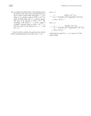 e22 Mathematics for Physical Chemistry
15. According to the Bohr theory of the hydrogen atom,
the electron in the atom moves around the nucleus in
one of various circular orbits with radius r = a0n2
where a0 is a distance equal to 0.529 × 10−10 m,
called the Bohr radius and n is a positive integer.
The mass of the electron is 9.109 × 10−31 kg.
According to the theory, L = nh/2π, where h
is Planck’s constant, equal to 6.626 × 10−34 J s.
Find the speed of the electron for n = 1 and
for n = 2.
Since the orbit is circular, the position vector and the
velocity are perpendicular to each other, and L = mvr.
For n = 1:
v =
L
mr
=
(6.626 × 10−34 J s)
2π(9.109 × 10−31 kg)(0.529 × 10−10 m)
= 2.188 × 106
m s−1
For n = 2
v =
L
mr
=
2(6.626 × 10−34 Js)
2π(9.109 × 10−31 kg)22(0.529 × 10−10 m)
= 1.094 × 106
m s−1
Notice that the speed for n = 1 is nearly 1% of the
speed of light.
 