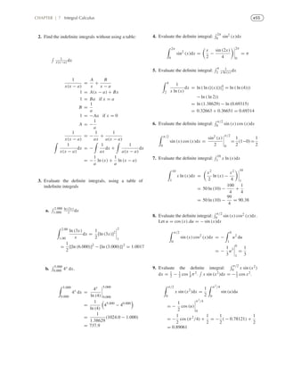 e55CHAPTER | 7 Integral Calculus
2. Find the indeﬁnite integrals without using a table:
1
x(x−a) dx
1
x(x − a)
=
A
x
+
B
x − a
1 = A(x − a) + Bx
1 = Ba if x = a
B =
1
a
1 = −Aa if x = 0
A = −
1
a
1
x(x − a)
= −
1
ax
+
1
a(x − a)
1
x(x − a)
dx = −
1
ax
dx +
1
a(x − a)
dx
= −
1
a
ln (x) +
1
a
ln (x − a)
3. Evaluate the deﬁnite integrals, using a table of
indeﬁnite integrals
a.
2.000
1.000
ln (3x)
x dx
2.00
1.00
ln (3x)
x
dx =
1
2
[ln (3x)]2
2
1
=
1
2
{[ln (6.000)]2
− [ln (3.000)]}2
= 1.0017
b.
5.000
0.000 4x dx.
5.000
0.000
4x
dx =
4x
ln (4)
5.000
0.000
=
1
ln (4)
45.000
− 40.000
=
1
1.38629
(1024.0 − 1.000)
= 737.9
4. Evaluate the deﬁnite integral:
2π
0 sin2 (x)dx
2π
0
sin2
(x)dx =
x
2
−
sin (2x)
4
2π
0
= π
5. Evaluate the deﬁnite integral:
4
2
1
x ln (x) dx
4
2
1
x ln (x)
dx = ln ( ln (|(x)|)|4
2 = ln ( ln (4)))
− ln ( ln 2))
= ln (1.38629) − ln (0.69315)
= 0.32663 + 0.36651 = 0.69314
6. Evaluate the deﬁnite integral:
π/2
0 sin (x) cos (x)dx
π/2
0
sin (x) cos (x)dx =
sin2 (x)
2
π/2
0
=
1
2
(1−0)=
1
2
7. Evaluate the deﬁnite integral:
10
1 x ln (x)dx
10
1
x ln (x)dx =
x2
2
ln (x) −
x2
4
10
1
= 50 ln (10) −
100
4
+
1
4
= 50 ln (10) −
99
4
= 90.38
8. Evaluate the deﬁnite integral:
π/2
0 sin (x) cos2 (x)dx.
Let u = cos (x),du = − sin (x)dx
π/2
0
sin (x) cos2
(x)dx = −
0
1
u2
du
= −
1
3
u3
0
1
=
1
3
9. Evaluate the deﬁnite integral:
π/2
0 x sin (x2)
dx = 1
2 − 1
2 cos 1
4 π2. x sin (x2)dx = −1
2 cos x2.
π/2
0
x sin (x2
)dx =
1
2
π2/4
0
sin (u)du
= −
1
2
cos (u)
π2/4
0
= −
1
2
cos (π2
/4) +
1
2
= −
1
2
( − 0.78121) +
1
2
= 0.89061
 