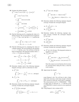 e56 Mathematics for Physical Chemistry
10. Evaluate the deﬁnite integral:
π/2
0 x sin (x2) cos (x2)dx = 1
8 − 1
8 cos 1
2 π2
π/2
0
x sin (x2
) cos (x2
)dx
=
1
2
π2/4
0
sin (u) cos (u)du
=
1
4
π2/4
0
sin (2u)du
= −
1
8
cos (2u)
π2/4
0
= −
1
8
cos
π2
2
+
1
8
= −
1
8
(0.22058) +
1
8
= 0.9743
11. Find the following area by computing the values of a
deﬁnite integral: The area bounded by the straight line
y = 2x + 3, the x axis, the line x = 1, and the line
x = 4.
area =
4
1
(2x + 3)dx = (x2
+ 3x)|4
1
= 16 + 12 − 1 − 3 = 24
12. Find the following area by computing the values of
a deﬁnite integral: The area bounded by the parabola
y = 4 − x2 and the x axis. You will have to ﬁnd the
limits of integration. The integrand vanishes whenx =
−2 or x = 2 so these are the limits.
area =
2
−2
(4 − x2
)dx = 4x −
1
3
x3
2
−2
= 8 −
8
3
− ( − 8) +
−8
3
= 16 −
16
3
=
32
3
= 10.667
13. Determine whether each of the following improper
integrals converges, and if so, determine its value:
a.
∞
0
1
x3 dx
∞
0
1
x3
dx = −
1
2x2
∞
0
= 0 + ∞ (diverges)
b.
0
−∞ ex dx
0
−∞
ex
dx = ex
|0
−∞ = 1 (converges)
14. Determine whether the following improper integrals
converge. Evaluate the convergent integrals.
a.
∞
1
1
x2 dx converges
∞
1
1
x2
dx = −
1
x
∞
1
= −0 + 1 = 1
b.
π/2
1 tan (x)dx. diverges
π/2
1
tan (x)dx = − ln[cos (x)|]|
π/2
1
= − lim
x→π/2
ln[cos (x) + ln[cos (1)] = −∞
15. Determine whether the following improper integrals
converge. Evaluate the convergent integrals
a.
1
0
1
x ln (x)
dx = −∞
b.
∞
1
1
x
dx = ∞
16. Determine whether the following improper inte-
grals converge. Evaluate the convergent integrals
π
0 tan (x)dx
a.
π/2
0 tan (x)dx
b.
1
0
1
x
dx
17. Determine whether the following improper integrals
converge. Evaluate the convergent integrals.
a.
∞
0 sin (x)dx diverges, The integrand continues to
oscillate as x increases,
b.
π/2
−π/2 tan (x)dx
π/2
−π/2
tan (x)dx = lim
u→π/2
ln (| cos (u)|)
u
−u
= lim
u→π/2
[ln ( cos (u)) − ln ( cos (u))] = 0
Since the cosine is an even function, the two terms
are canceled before taking the limit, so that the
result vanishes.
18. Approximate the integral
∞
0
e−x2
dx
using Simpson’s rule. You will have to take a ﬁnite
upper limit, choosing a value large enough so that the
error caused by using the wrong limit is negligible.
The correct answer is
√
π/2 = 0.886226926 · · ·. With
an upper limit of 4.00 and x = 0.100 the result
was 0.886226912, which is correct to seven signiﬁcant
digits.
19. Using Simpson’s rule, evaluate erf(2):
erf(2) =
2
√
π
2.000
0
e−t2
dt
 