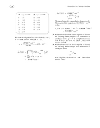 e58 Mathematics for Physical Chemistry
'

$
%
T/K CP/J K−1
mol−1
T/K CP/J K−1
mol−1
30 4.77 170 23.61
50 11.65 190 24.09
70 16.33 210 24.42
90 19.13 230 24.73
110 20.96 250 25.03
130 22.13 270 25.31
150 22.97
We divide the integral into two parts, one from t = 0 K
to T = 30 K, and one from 30 K to 270 K.
a =
4.77 J K−1 mol−1
(30 K)3
= 1.77 × 10−4
Sm(30 K) =
30 K
0
CP,m
T
dT =
30 K
0
a
T 4
dT
=
1
3
a
T 3
=
1
3
CP.m(30 K)
= 1.59 J K−1
mol−1
Sm(270 K) = 1.59 J K−1
mol−1
+
270 K
30 K
CP,m
T
dT
The second integral is evaluated using Simpson’s rule.
The result is of this integration is 38.397 J K−1 mol−1
so that
Sm(270 K) = 1.59 J K−1
mol−1
+ 38.40 J K−1
mol−1
= 39.99 J K−1
mol−1
24. Use Simpson’s rule with at least 10 panels to evaluate
the following deﬁnite integrals. Use Mathematica to
check your results.
2
0 e−3x3
dx Using Simpson’s rule
with 20 panels, the result was 0.61917. The correct
value is 0.61916.
25. Use Simpson’s rule with at least 4 panels to evaluate
the following deﬁnite integral. Use Mathematica to
check your results.
3
1
ex2
dx
With 20 panels, the result was 1444.2. The correct
value is 1443.1.
 