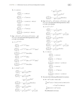 e65CHAPTER | 8 Differential Calculus with Several Independent Variables
b. f = cos (xy)
∂ f
∂x y
= −y sin (xy)
∂2 f
∂x2
y
= −y2
cos (xy)
∂2 f
∂y∂x
= −xy cos (xy) − sin (xy)
∂ f
∂y x
= −x sin (xy)
∂2 f
∂y2
x
= −x2
cos (xy)
∂2 f
∂x∂y
= xy cos (xy) − sin (xy)
7. Find (∂2 f /∂x2)y,(∂2 f /∂x∂y),(∂2 f /∂y∂x), and
(∂2 f /∂y2), for each of the following functions, where
a, b, and c are constants.
a. f = e(ax2+by2)
∂ f
∂x y
= e(ax2+by2)
(2ax)
∂2 f
∂x2
y
= e(ax2+by2)
(2a) + e(ax2+by2)
(2ax)2
∂2 f
∂y∂x
= e(ax2+by2)
(2ax)(2by)
∂ f
∂y x
= e(ax2+by2)
(2by)
∂2 f
∂y2
x
= e(ax2+by2)
(2b) + e(ax2+by2)
(2by)2
∂2 f
∂x∂y
= e(ax2+by2)
(2ax)(2by)
b. f = ln (bx2 + cy2)
∂ f
∂x y
=
1
(bx2 + cy2)
(2bx)
∂2 f
∂x2
y
=
1
(bx2 + cy2)
(2b)
−
1
(bx2 + cy2)2
(2bx)2
∂2 f
∂y∂x
= −
1
(bx2 + cy2)2
(2bx)(2cy)
∂ f
∂y x
=
1
(bx2 + cy2)
(2cy)
∂2 f
∂y2
x
=
2
(x2 + y2)3
(2x)2
−
2
(x2 + y2)2
=
1
(bx2 + cy2)
(2c)
−
1
(bx2 + cy2)2
(2cy)2
∂2 f
∂x∂y
= −
1
(bx2 + cy2)2
(2bx)(2cy)
8. Find (∂2 f /∂x2)y, (∂2 f /∂x∂y), (∂2 f /∂y∂x), and
(∂2 f /∂y2), for each of the following functions, where
a, b, and c are constants
a. f = (x2 + y2)−1
∂ f
∂x y
= −
1
(x2 + y2)2
(2x)
∂2 f
∂x2
y
=
2
(x2 + y2)3
(2x)2
−
2
(x2 + y2)2
∂2 f
∂y∂x
=
2
(x2 + y2)3
(2x)(2y)
∂ f
∂y x
= −
1
(x2 + y2)2
(2y)
∂2 f
∂y2
x
=
2
(x2 + y2)3
(2y)2
−
2
(x2 + y2)2
∂2 f
∂x∂y
=
2
(x2 + y2)3
(2x)(2y)
b. f = sin (xy)
∂ f
∂x y
= y cos (xy)
∂2 f
∂x2
y
= −y2
sin (xy)
∂2 f
∂y∂x
= cos (xy) − xy sin (xy)
∂ f
∂y x
= x cos (xy)
∂2 f
∂y2
x
= −x2
sin (xy)
∂2 f
∂x∂y
= cos (xy) − xy sin (xy)
9. Test each of the following differentials for exactness.
a. du = sec2 (xy)dx + tan (xy)dy
∂
dy
[sec2
(xy)] = 2 sec (xy) sec (xy) tan (xy)(x)
= 2x sec2
(xy) tan (xy)
∂
dx
[tan (xy)] = sec2
(xy)(y)
The differential is not exact.
 