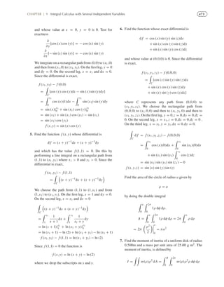 e73CHAPTER | 9 Integral Calculus with Several Independent Variables
and whose value at x = 0, y = 0 is 0. Test for
exactness
∂
∂y
[cos (x) cos (y)] = − cos (x) sin (y)
∂
∂x
[− sin (x) sin (y)] = − cos (x) sin (y)
We integrate on a rectangular path from (0,0) to (x1,0)
and then from (x1,0) to (x1,y1). On the ﬁrst leg, y = 0
and dy = 0. On the second leg, x = x1 and dx = 0.
Since the differential is exact,
f (x1,y1) − f (0,0)
=
C
[cos (x) cos (y)dx − sin (x) sin (y)dy]
=
x1
0
cos (x)(1)dx −
y1
0
sin (x1) sin (y)dy
= sin (x)|x1
0 + sin (x1) cos (y)|
y1
0
= sin (x1) + sin (x1) cos (y1) − sin (x1)
= sin (x1) cos (y1)
f (x,y) = sin (x) cos (y)
5. Find the function f (x,y) whose differential is
d f = (x + y)−1
dx + (x + y)−1
dy
and which has the value f (1,1) = 0. Do this by
performing a line integral on a rectangular path from
(1,1) to (x1,y1) where x1  0 and y1  0. Since the
differential is exact,
f (x1,y1) − f (1,1)
=
C
(x + y)−1
dx + (x + y)−1
dy
We choose the path from (1,1) to (1,x1) and from
(1,x1) to (x1,y1). On the ﬁrst leg, x = 1 and dy = 0.
On the second leg, x = x1 and dx = 0
C
(x + y)−1
dx + (x + y)−1
dy
=
x1
1
1
x + 1
dx +
y1
1
1
x1 + y
dy
= ln (x + 1)|x1
1 + ln (x1 + y)|
y1
1
= ln (x1 + 1) − ln (2) + ln (x1 + y1) − ln (x1 + 1)
f (x1,y1) − f (1,1) = ln (x1 + y1) − ln (2)
Since f (1,1) = 0 the function is
f (x,y) = ln (x + y) − ln (2)
where we drop the subscripts on x and y.
6. Find the function whose exact differential is
d f = cos (x) sin (y) sin (z)dx
+ sin (x) cos (y) sin (z)dy
+ sin (x) sin (y) cos (z)dz
and whose value at (0,0,0) is 0. Since the differential
is exact,
f (x1,y1,z1) − f (0,0,0)
=
C
[cos (x) sin (y) sin (z)dx
+ sin (x) cos (y) sin (z)dy
+ sin (x) sin (y) cos (z)dz]
where C represents any path from (0,0,0) to
(x1,y1,z1). We choose the rectangular path from
(0,0,0) to (x1,0,0) and then to (x1,y1,0) and then to
(x1,y1,z1). On the ﬁrst leg, y = 0,z = 0,dy = 0,dz =
0. On the second leg, x = x1,z = 0,dx = 0,dz = 0 .
On the third leg, x = x1,y = y1,dx = 0,dy = 0.
C
d f = f (x1,y1,z1) − f (0,0,0)
=
x1
0
cos (x)(0)dx +
x1
0
sin (x1)(0)dx
+ sin (x1) sin (y1)
z1
0
cos (z)dz
= sin (x1) sin (y1) sin (z1) − 0
f (x,y,z) = sin (x) sin (y) sin (z)
Find the area of the circle of radius a given by
ρ = a
by doing the double integral
a
0
2π
0
1ρ dφ dρ.
A =
a
0
2π
0
1ρ dφ dρ = 2π
a
0
ρ dρ
= 2π
ρ2
2
a
0
= πa2
7. Find the moment of inertia of a uniform disk of radius
0.500m and a mass per unit area of 25.00 g m2. The
moment of inertia, is deﬁned by
I = m(ρ)ρ2
dA =
R
0
2π
0
m(ρ)ρ2
ρ dφ dρ
 