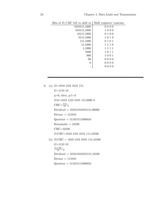 24 Chapter 4. Data Links and Transmission
Bits of D, CRC left to shift in Shift registers’ contents
1010111,1000 0 0 0 0
010111,1000 1 0 0 0
10111,1000 0 1 0 0
0111,1000 1 0 1 0
111,1000 0 1 0 1
11,1000 1 1 1 0
1,1000 1 1 1 1
1000 1 0 1 1
000 1 0 0 1
00 0 0 0 0
0 0 0 0 0
- 0 0 0 0
6. (a) D=1010 1101 0101 111
G=1110 10
g=6, then, g-1=5
D,0=1010 1101 0101 111,0000 0
CRC=D,0
G |2
Dividend = 101011010101111,00000
Divisor = 111010
Quotient = 111011111000010
Remainder = 10100
CRC=10100
D,CRC=1010 1101 0101 111,10100
(b) D,CRC = 1010 1101 0101 111,10100
G=1110 10
D,CRC
G |2
Dividend = 101011010101111,10100
Divisor = 111010
Quotient = 111011111000010
 