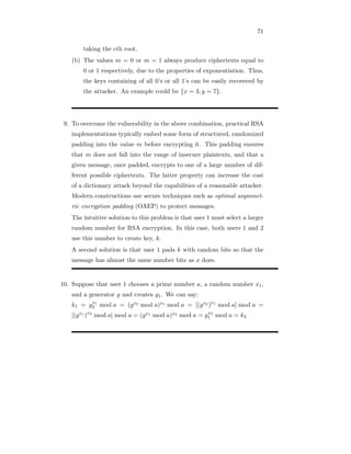 71
taking the eth root.
(b) The values m = 0 or m = 1 always produce ciphertexts equal to
0 or 1 respectively, due to the properties of exponentiation. Thus,
the keys containing of all 0’s or all 1’s can be easily recovered by
the attacker. An example could be {x = 3, y = 7}.
9. To overcome the vulnerability in the above combination, practical RSA
implementations typically embed some form of structured, randomized
padding into the value m before encrypting it. This padding ensures
that m does not fall into the range of insecure plaintexts, and that a
given message, once padded, encrypts to one of a large number of dif-
ferent possible ciphertexts. The latter property can increase the cost
of a dictionary attack beyond the capabilities of a reasonable attacker.
Modern constructions use secure techniques such as optimal asymmet-
ric encryption padding (OAEP) to protect messages.
The intuitive solution to this problem is that user 1 must select a larger
random number for RSA encryption. In this case, both users 1 and 2
use this number to create key, k.
A second solution is that user 1 pads k with random bits so that the
message has almost the same number bits as x does.
10. Suppose that user 1 chooses a prime number a, a random number x1,
and a generator g and creates y1. We can say:
k1 = yx1
2 mod a = (gx2 mod a)x1 mod a = [(gx2 )x1
mod a] mod a =
[(gx1 )x2
mod a] mod a = (gx1 mod a)x2 mod a = yx2
1 mod a = k2
 