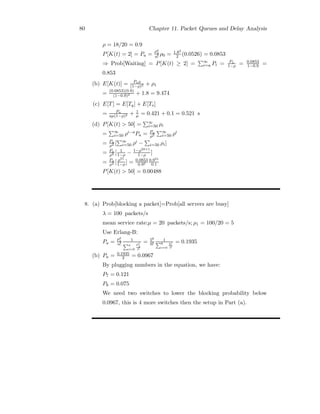 80 Chapter 11. Packet Queues and Delay Analysis
ρ = 18/20 = 0.9
P[K(t) = 2] = Pa =
ρa
2
a! ρ0 = 1.82
2 (0.0526) = 0.0853
⇒ Prob[Waiting] = P[K(t) ≥ 2] =
∞
i=a Pi = Pa
1−ρ = 0.0853
1−0.9 =
0.853
(b) E[K(t)] = Paρ
(1−ρ)2 + ρ1
= (0.0853)(0.9)
(1−0.9)2 + 1.8 = 9.474
(c) E[T] = E[Tq] + E[Ts]
= Pa
aμ(1−ρ)2 + 1
μ = 0.421 + 0.1 = 0.521 s
(d) P[K(t)  50] =
∞
i=50 ρi
=
∞
i=50 ρi−aPa = Pa
ρ2
∞
i=50 ρi
= Pa
ρ2 [
∞
i=50 ρi −

i=50 ρi]
= Pa
ρ2 [ 1
1−ρ − 1−ρ50+1
1−ρ ]
= Pa
ρ2 [ ρ51
1−ρ] = 0.0853
0.92
0.951
0.1
P[K(t)  50] = 0.00488
8. (a) Prob[blocking a packet]=Prob[all servers are busy]
λ = 100 packets/s
mean service rate:μ = 20 packets/s; ρ1 = 100/20 = 5
Use Erlang-B:
Pa =
ρa
1
a!
1
a
i=0
ρi
1
i!
= 56
6!
1
6
i=0
5i
i!
= 0.1935
(b) Pa = 0.1935
2 = 0.0967
By plugging numbers in the equation, we have:
P7 = 0.121
P8 = 0.075
We need two switches to lower the blocking probability below
0.0967, this is 4 more switches then the setup in Part (a).
 