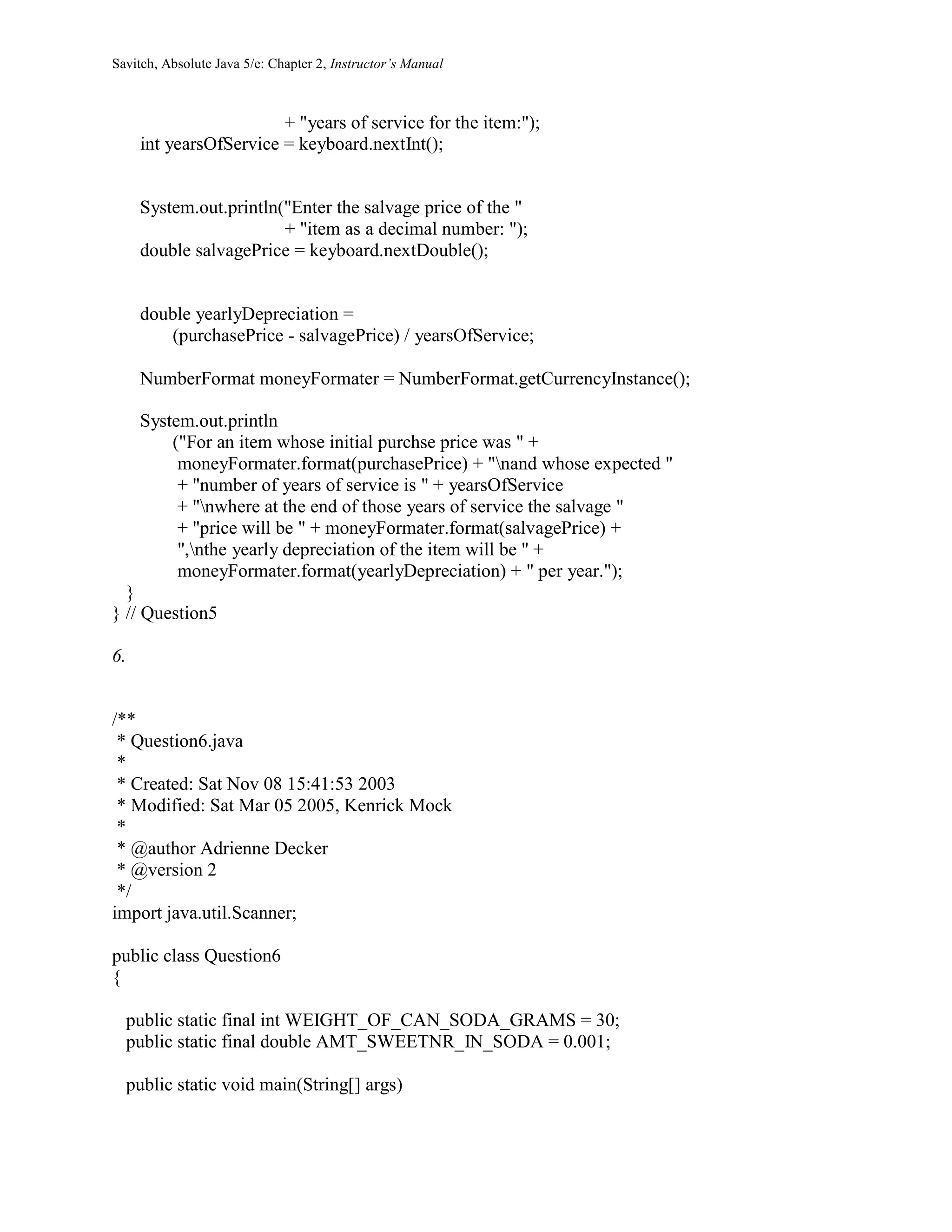 Savitch, Absolute Java 5/e: Chapter 2, Instructor’s Manual
+ "years of service for the item:");
int yearsOfService = keyboard.nextInt();
System.out.println("Enter the salvage price of the "
+ "item as a decimal number: ");
double salvagePrice = keyboard.nextDouble();
double yearlyDepreciation =
(purchasePrice - salvagePrice) / yearsOfService;
NumberFormat moneyFormater = NumberFormat.getCurrencyInstance();
System.out.println
("For an item whose initial purchse price was " +
moneyFormater.format(purchasePrice) + "nand whose expected "
+ "number of years of service is " + yearsOfService
+ "nwhere at the end of those years of service the salvage "
+ "price will be " + moneyFormater.format(salvagePrice) +
",nthe yearly depreciation of the item will be " +
moneyFormater.format(yearlyDepreciation) + " per year.");
}
} // Question5
6.
/**
* Question6.java
*
* Created: Sat Nov 08 15:41:53 2003
* Modified: Sat Mar 05 2005, Kenrick Mock
*
* @author Adrienne Decker
* @version 2
*/
import java.util.Scanner;
public class Question6
{
public static final int WEIGHT_OF_CAN_SODA_GRAMS = 30;
public static final double AMT_SWEETNR_IN_SODA = 0.001;
public static void main(String[] args)
 