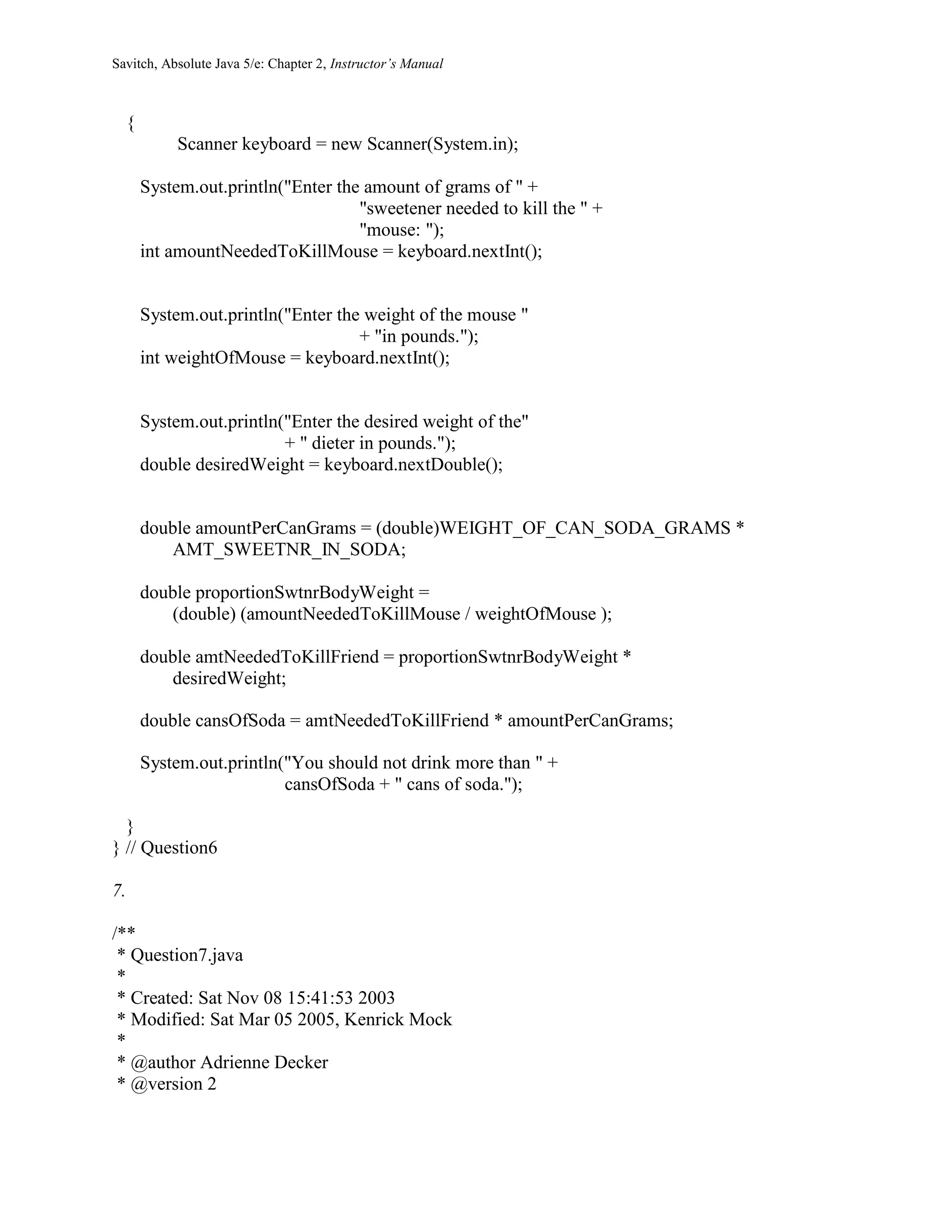 Savitch, Absolute Java 5/e: Chapter 2, Instructor’s Manual
{
Scanner keyboard = new Scanner(System.in);
System.out.println("Enter the amount of grams of " +
"sweetener needed to kill the " +
"mouse: ");
int amountNeededToKillMouse = keyboard.nextInt();
System.out.println("Enter the weight of the mouse "
+ "in pounds.");
int weightOfMouse = keyboard.nextInt();
System.out.println("Enter the desired weight of the"
+ " dieter in pounds.");
double desiredWeight = keyboard.nextDouble();
double amountPerCanGrams = (double)WEIGHT_OF_CAN_SODA_GRAMS *
AMT_SWEETNR_IN_SODA;
double proportionSwtnrBodyWeight =
(double) (amountNeededToKillMouse / weightOfMouse );
double amtNeededToKillFriend = proportionSwtnrBodyWeight *
desiredWeight;
double cansOfSoda = amtNeededToKillFriend * amountPerCanGrams;
System.out.println("You should not drink more than " +
cansOfSoda + " cans of soda.");
}
} // Question6
7.
/**
* Question7.java
*
* Created: Sat Nov 08 15:41:53 2003
* Modified: Sat Mar 05 2005, Kenrick Mock
*
* @author Adrienne Decker
* @version 2
 