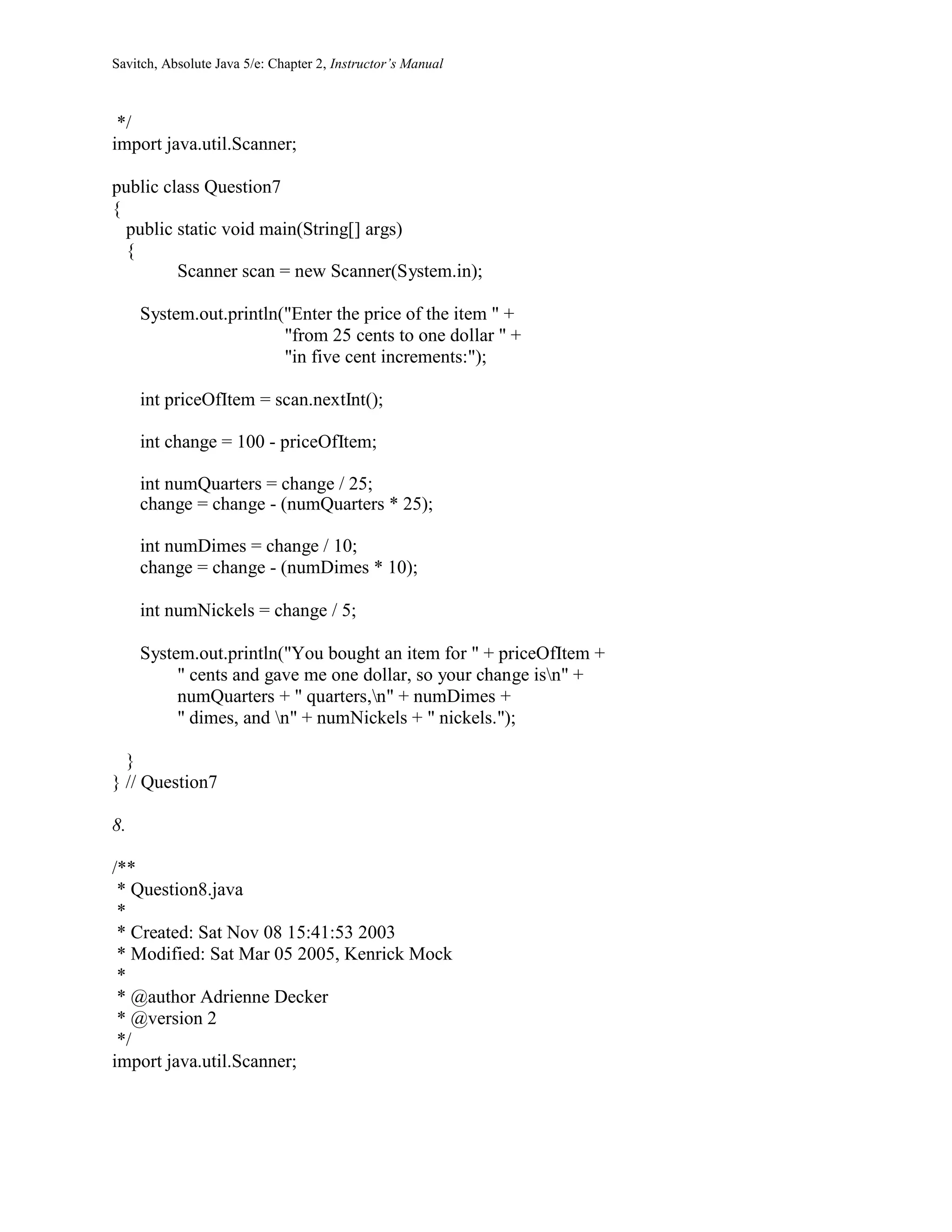 Savitch, Absolute Java 5/e: Chapter 2, Instructor’s Manual
*/
import java.util.Scanner;
public class Question7
{
public static void main(String[] args)
{
Scanner scan = new Scanner(System.in);
System.out.println("Enter the price of the item " +
"from 25 cents to one dollar " +
"in five cent increments:");
int priceOfItem = scan.nextInt();
int change = 100 - priceOfItem;
int numQuarters = change / 25;
change = change - (numQuarters * 25);
int numDimes = change / 10;
change = change - (numDimes * 10);
int numNickels = change / 5;
System.out.println("You bought an item for " + priceOfItem +
" cents and gave me one dollar, so your change isn" +
numQuarters + " quarters,n" + numDimes +
" dimes, and n" + numNickels + " nickels.");
}
} // Question7
8.
/**
* Question8.java
*
* Created: Sat Nov 08 15:41:53 2003
* Modified: Sat Mar 05 2005, Kenrick Mock
*
* @author Adrienne Decker
* @version 2
*/
import java.util.Scanner;
 