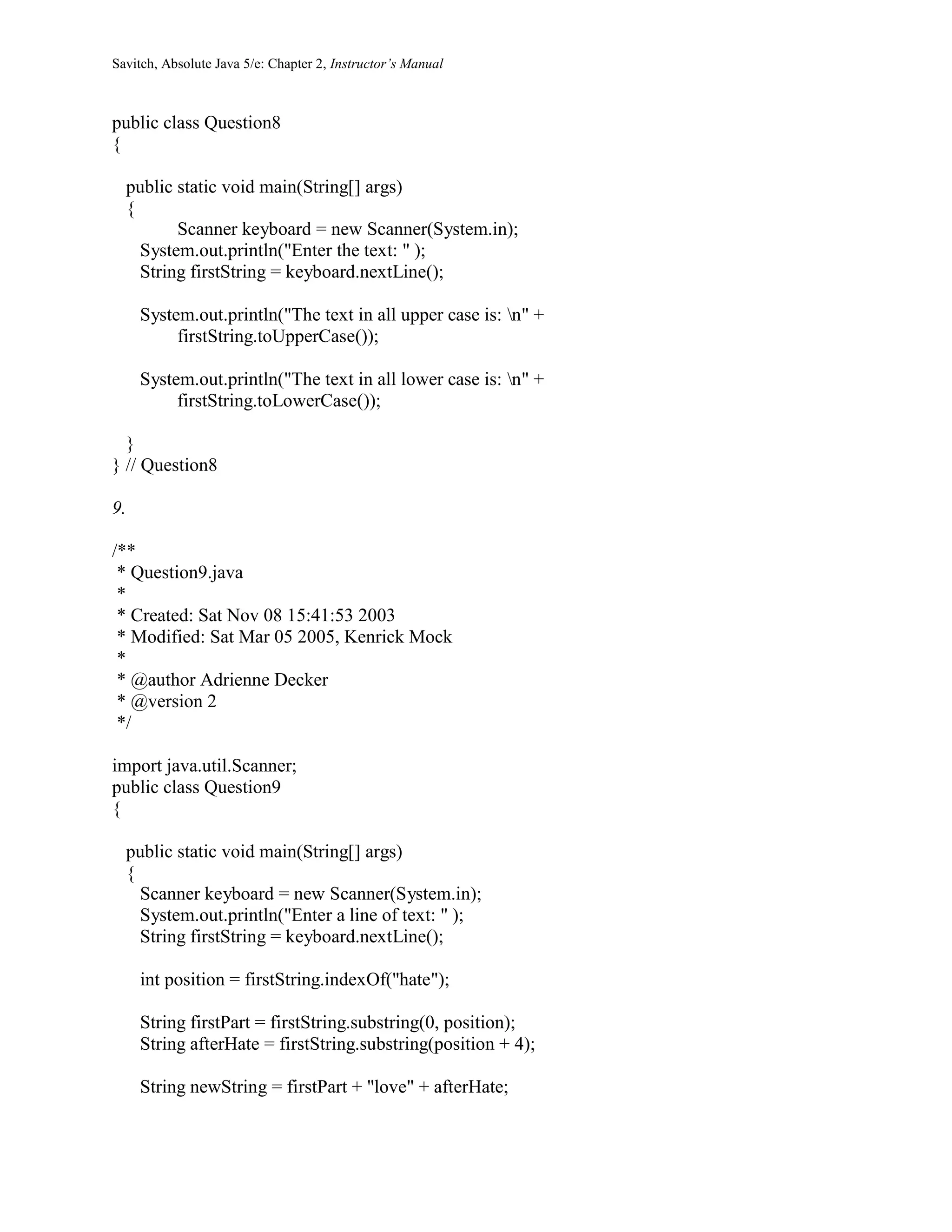 Savitch, Absolute Java 5/e: Chapter 2, Instructor’s Manual
public class Question8
{
public static void main(String[] args)
{
Scanner keyboard = new Scanner(System.in);
System.out.println("Enter the text: " );
String firstString = keyboard.nextLine();
System.out.println("The text in all upper case is: n" +
firstString.toUpperCase());
System.out.println("The text in all lower case is: n" +
firstString.toLowerCase());
}
} // Question8
9.
/**
* Question9.java
*
* Created: Sat Nov 08 15:41:53 2003
* Modified: Sat Mar 05 2005, Kenrick Mock
*
* @author Adrienne Decker
* @version 2
*/
import java.util.Scanner;
public class Question9
{
public static void main(String[] args)
{
Scanner keyboard = new Scanner(System.in);
System.out.println("Enter a line of text: " );
String firstString = keyboard.nextLine();
int position = firstString.indexOf("hate");
String firstPart = firstString.substring(0, position);
String afterHate = firstString.substring(position + 4);
String newString = firstPart + "love" + afterHate;
 