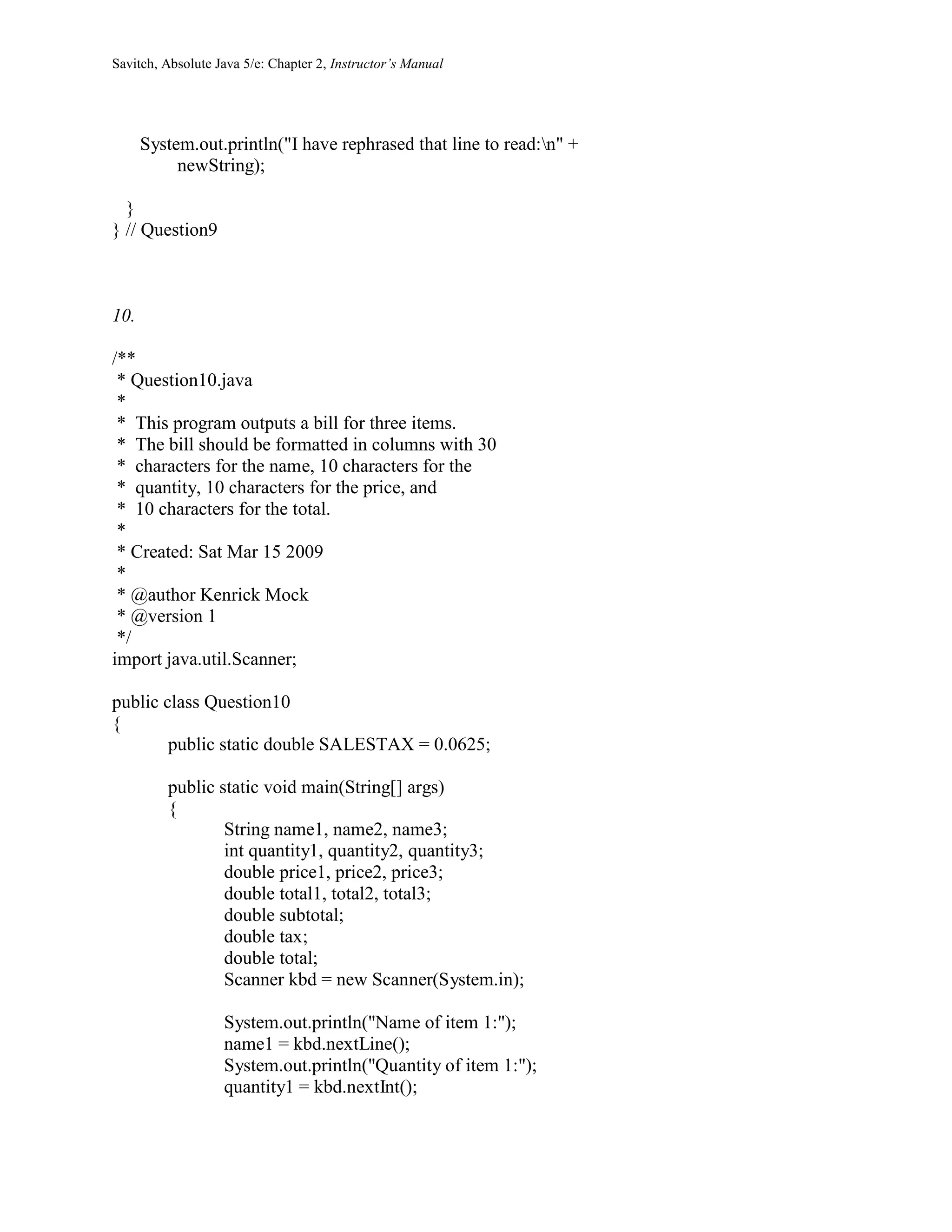 Savitch, Absolute Java 5/e: Chapter 2, Instructor’s Manual
System.out.println("I have rephrased that line to read:n" +
newString);
}
} // Question9
10.
/**
* Question10.java
*
* This program outputs a bill for three items.
* The bill should be formatted in columns with 30
* characters for the name, 10 characters for the
* quantity, 10 characters for the price, and
* 10 characters for the total.
*
* Created: Sat Mar 15 2009
*
* @author Kenrick Mock
* @version 1
*/
import java.util.Scanner;
public class Question10
{
public static double SALESTAX = 0.0625;
public static void main(String[] args)
{
String name1, name2, name3;
int quantity1, quantity2, quantity3;
double price1, price2, price3;
double total1, total2, total3;
double subtotal;
double tax;
double total;
Scanner kbd = new Scanner(System.in);
System.out.println("Name of item 1:");
name1 = kbd.nextLine();
System.out.println("Quantity of item 1:");
quantity1 = kbd.nextInt();
 