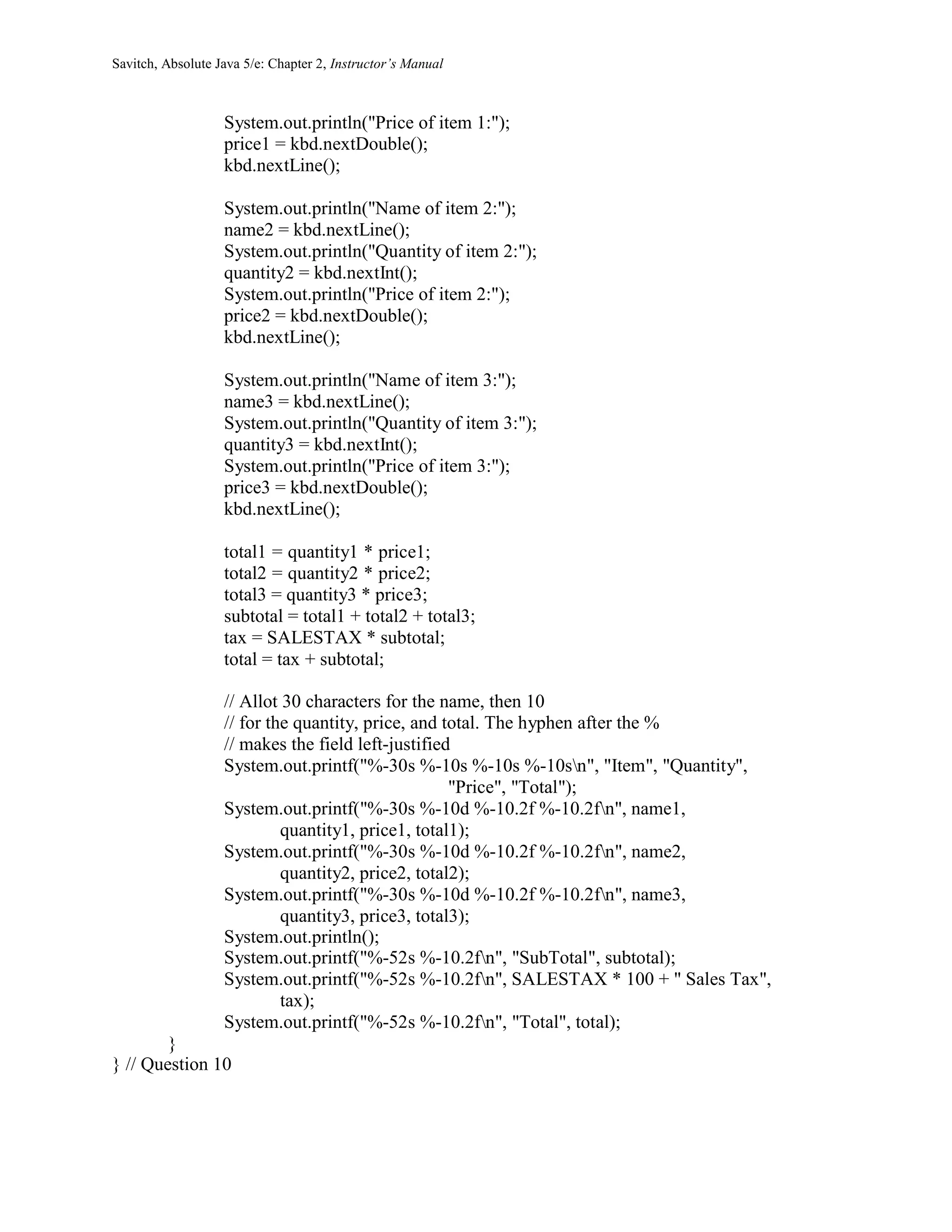 Savitch, Absolute Java 5/e: Chapter 2, Instructor’s Manual
System.out.println("Price of item 1:");
price1 = kbd.nextDouble();
kbd.nextLine();
System.out.println("Name of item 2:");
name2 = kbd.nextLine();
System.out.println("Quantity of item 2:");
quantity2 = kbd.nextInt();
System.out.println("Price of item 2:");
price2 = kbd.nextDouble();
kbd.nextLine();
System.out.println("Name of item 3:");
name3 = kbd.nextLine();
System.out.println("Quantity of item 3:");
quantity3 = kbd.nextInt();
System.out.println("Price of item 3:");
price3 = kbd.nextDouble();
kbd.nextLine();
total1 = quantity1 * price1;
total2 = quantity2 * price2;
total3 = quantity3 * price3;
subtotal = total1 + total2 + total3;
tax = SALESTAX * subtotal;
total = tax + subtotal;
// Allot 30 characters for the name, then 10
// for the quantity, price, and total. The hyphen after the %
// makes the field left-justified
System.out.printf("%-30s %-10s %-10s %-10sn", "Item", "Quantity",
"Price", "Total");
System.out.printf("%-30s %-10d %-10.2f %-10.2fn", name1,
quantity1, price1, total1);
System.out.printf("%-30s %-10d %-10.2f %-10.2fn", name2,
quantity2, price2, total2);
System.out.printf("%-30s %-10d %-10.2f %-10.2fn", name3,
quantity3, price3, total3);
System.out.println();
System.out.printf("%-52s %-10.2fn", "SubTotal", subtotal);
System.out.printf("%-52s %-10.2fn", SALESTAX * 100 + " Sales Tax",
tax);
System.out.printf("%-52s %-10.2fn", "Total", total);
}
} // Question 10
 
