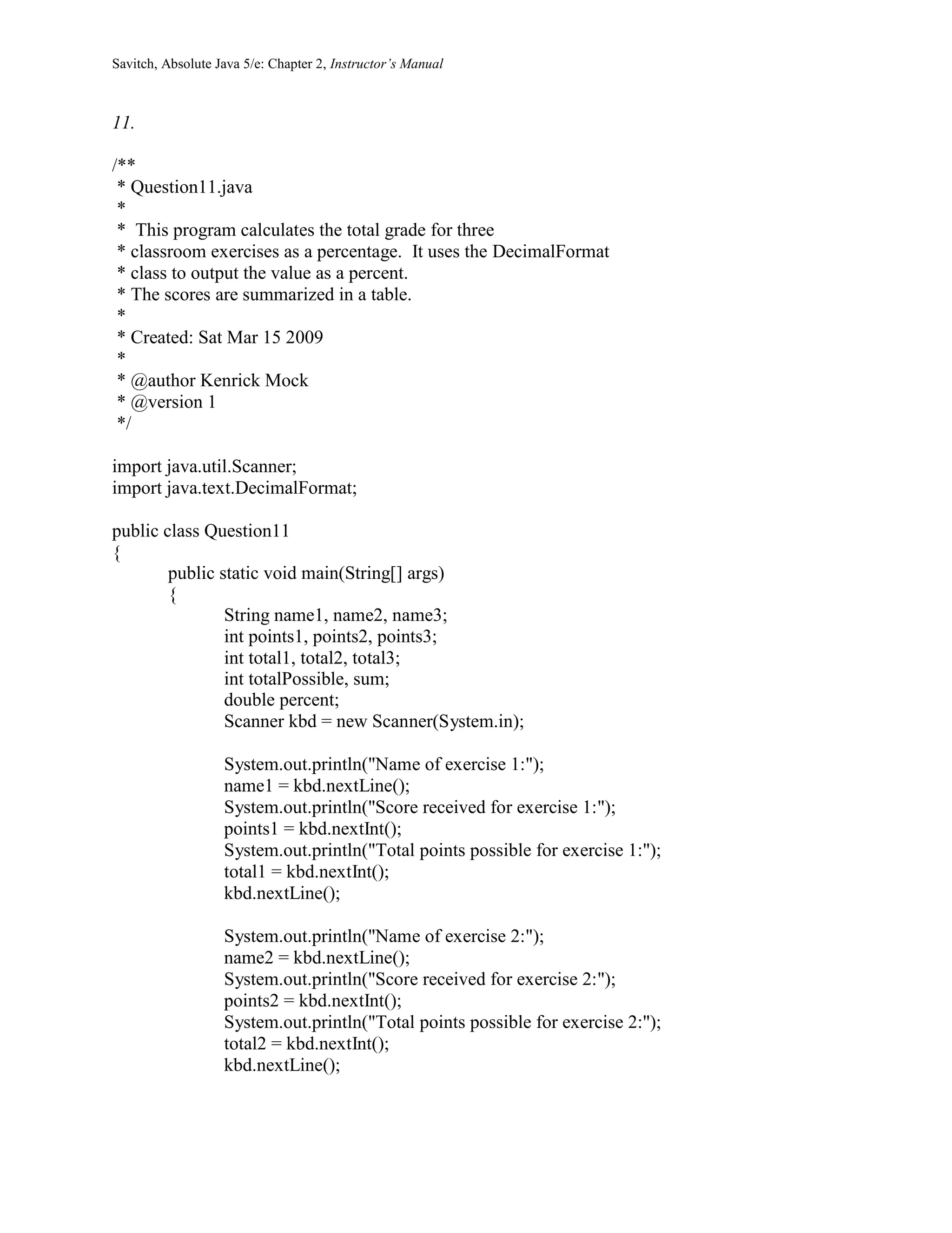 Savitch, Absolute Java 5/e: Chapter 2, Instructor’s Manual
11.
/**
* Question11.java
*
* This program calculates the total grade for three
* classroom exercises as a percentage. It uses the DecimalFormat
* class to output the value as a percent.
* The scores are summarized in a table.
*
* Created: Sat Mar 15 2009
*
* @author Kenrick Mock
* @version 1
*/
import java.util.Scanner;
import java.text.DecimalFormat;
public class Question11
{
public static void main(String[] args)
{
String name1, name2, name3;
int points1, points2, points3;
int total1, total2, total3;
int totalPossible, sum;
double percent;
Scanner kbd = new Scanner(System.in);
System.out.println("Name of exercise 1:");
name1 = kbd.nextLine();
System.out.println("Score received for exercise 1:");
points1 = kbd.nextInt();
System.out.println("Total points possible for exercise 1:");
total1 = kbd.nextInt();
kbd.nextLine();
System.out.println("Name of exercise 2:");
name2 = kbd.nextLine();
System.out.println("Score received for exercise 2:");
points2 = kbd.nextInt();
System.out.println("Total points possible for exercise 2:");
total2 = kbd.nextInt();
kbd.nextLine();
 