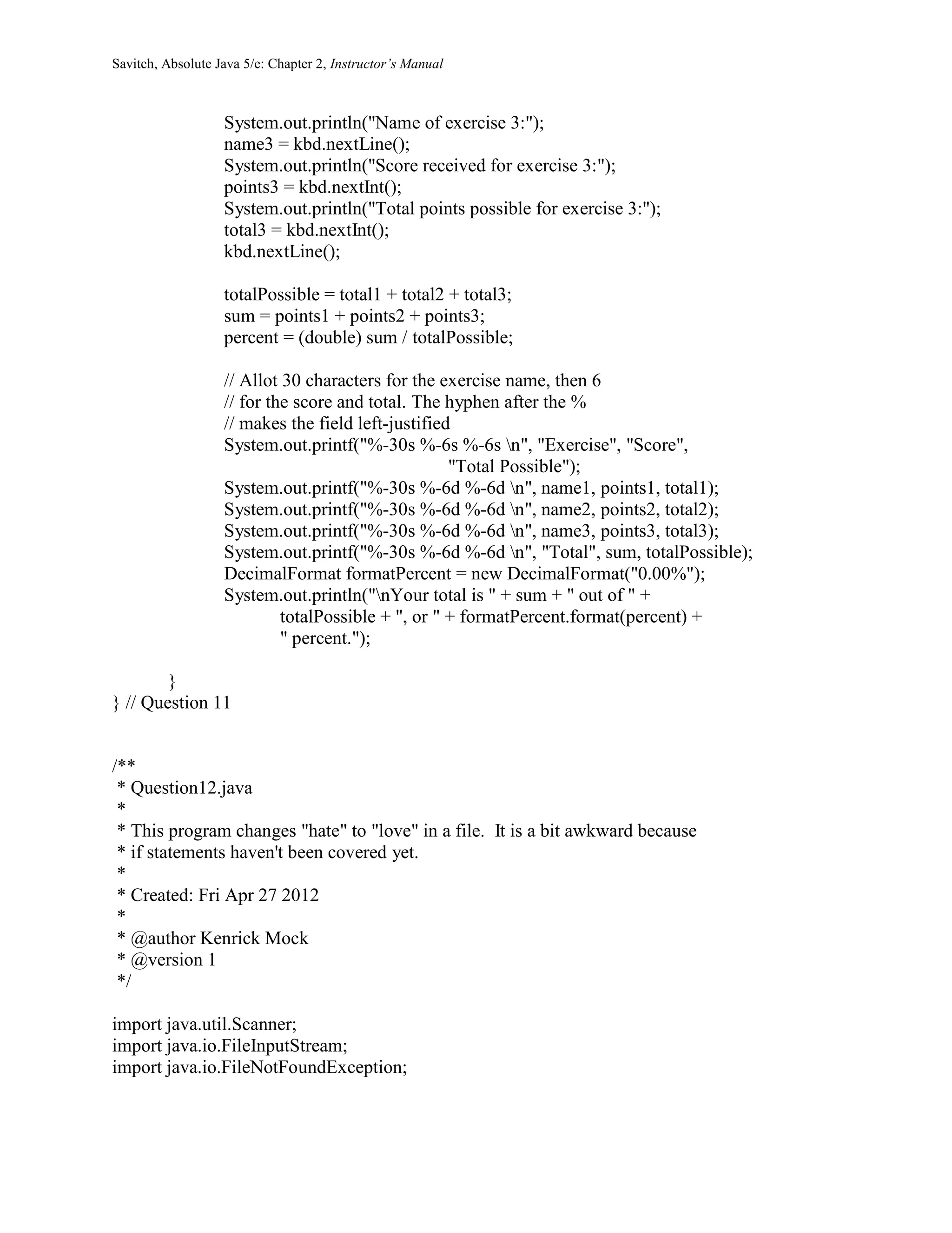 Savitch, Absolute Java 5/e: Chapter 2, Instructor’s Manual
System.out.println("Name of exercise 3:");
name3 = kbd.nextLine();
System.out.println("Score received for exercise 3:");
points3 = kbd.nextInt();
System.out.println("Total points possible for exercise 3:");
total3 = kbd.nextInt();
kbd.nextLine();
totalPossible = total1 + total2 + total3;
sum = points1 + points2 + points3;
percent = (double) sum / totalPossible;
// Allot 30 characters for the exercise name, then 6
// for the score and total. The hyphen after the %
// makes the field left-justified
System.out.printf("%-30s %-6s %-6s n", "Exercise", "Score",
"Total Possible");
System.out.printf("%-30s %-6d %-6d n", name1, points1, total1);
System.out.printf("%-30s %-6d %-6d n", name2, points2, total2);
System.out.printf("%-30s %-6d %-6d n", name3, points3, total3);
System.out.printf("%-30s %-6d %-6d n", "Total", sum, totalPossible);
DecimalFormat formatPercent = new DecimalFormat("0.00%");
System.out.println("nYour total is " + sum + " out of " +
totalPossible + ", or " + formatPercent.format(percent) +
" percent.");
}
} // Question 11
/**
* Question12.java
*
* This program changes "hate" to "love" in a file. It is a bit awkward because
* if statements haven't been covered yet.
*
* Created: Fri Apr 27 2012
*
* @author Kenrick Mock
* @version 1
*/
import java.util.Scanner;
import java.io.FileInputStream;
import java.io.FileNotFoundException;
 