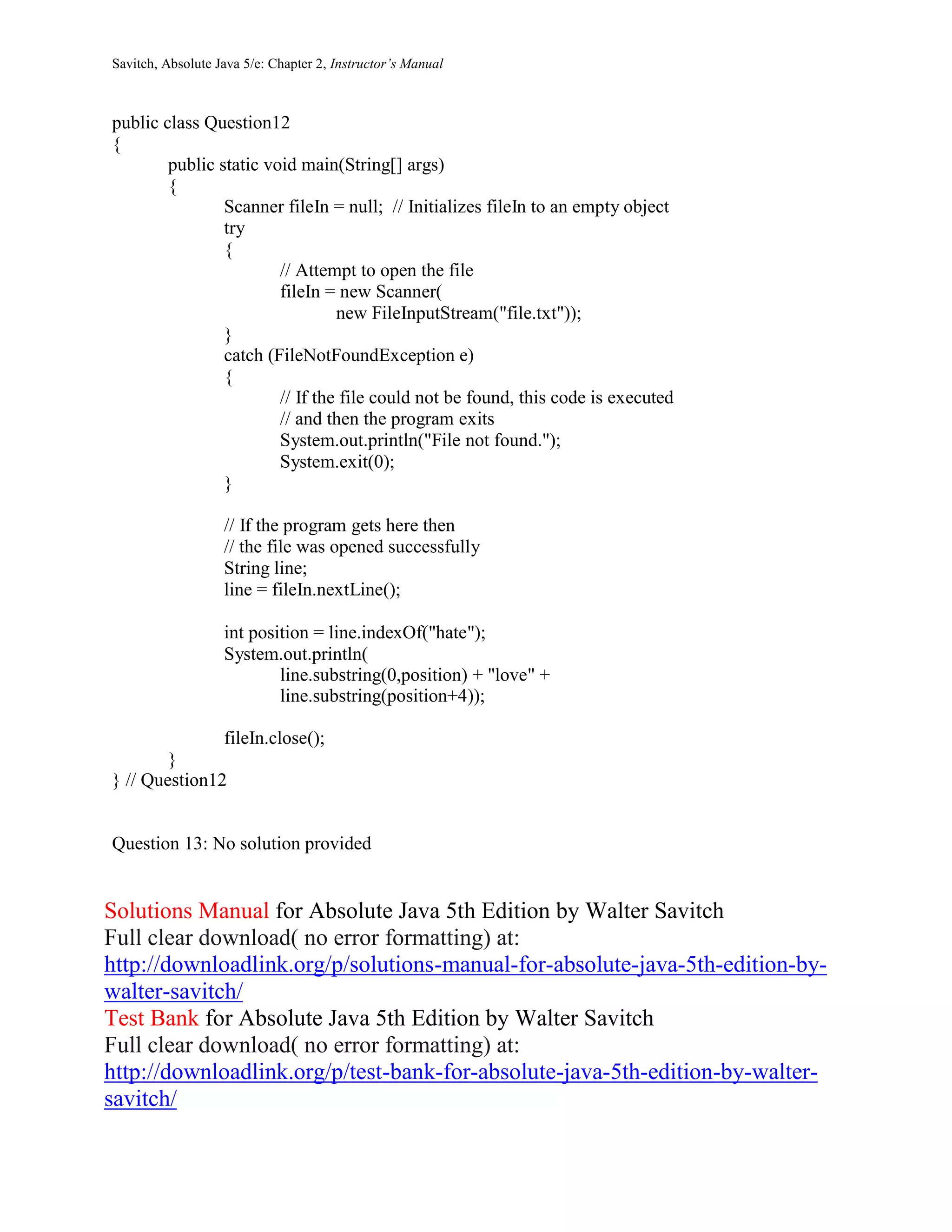 Savitch, Absolute Java 5/e: Chapter 2, Instructor’s Manual
public class Question12
{
public static void main(String[] args)
{
Scanner fileIn = null; // Initializes fileIn to an empty object
try
{
// Attempt to open the file
fileIn = new Scanner(
new FileInputStream("file.txt"));
}
catch (FileNotFoundException e)
{
// If the file could not be found, this code is executed
// and then the program exits
System.out.println("File not found.");
System.exit(0);
}
// If the program gets here then
// the file was opened successfully
String line;
line = fileIn.nextLine();
int position = line.indexOf("hate");
System.out.println(
line.substring(0,position) + "love" +
line.substring(position+4));
fileIn.close();
}
} // Question12
Question 13: No solution provided
Solutions Manual for Absolute Java 5th Edition by Walter Savitch
Full clear download( no error formatting) at:
http://downloadlink.org/p/solutions-manual-for-absolute-java-5th-edition-by-
walter-savitch/
Test Bank for Absolute Java 5th Edition by Walter Savitch
Full clear download( no error formatting) at:
http://downloadlink.org/p/test-bank-for-absolute-java-5th-edition-by-walter-
savitch/
 