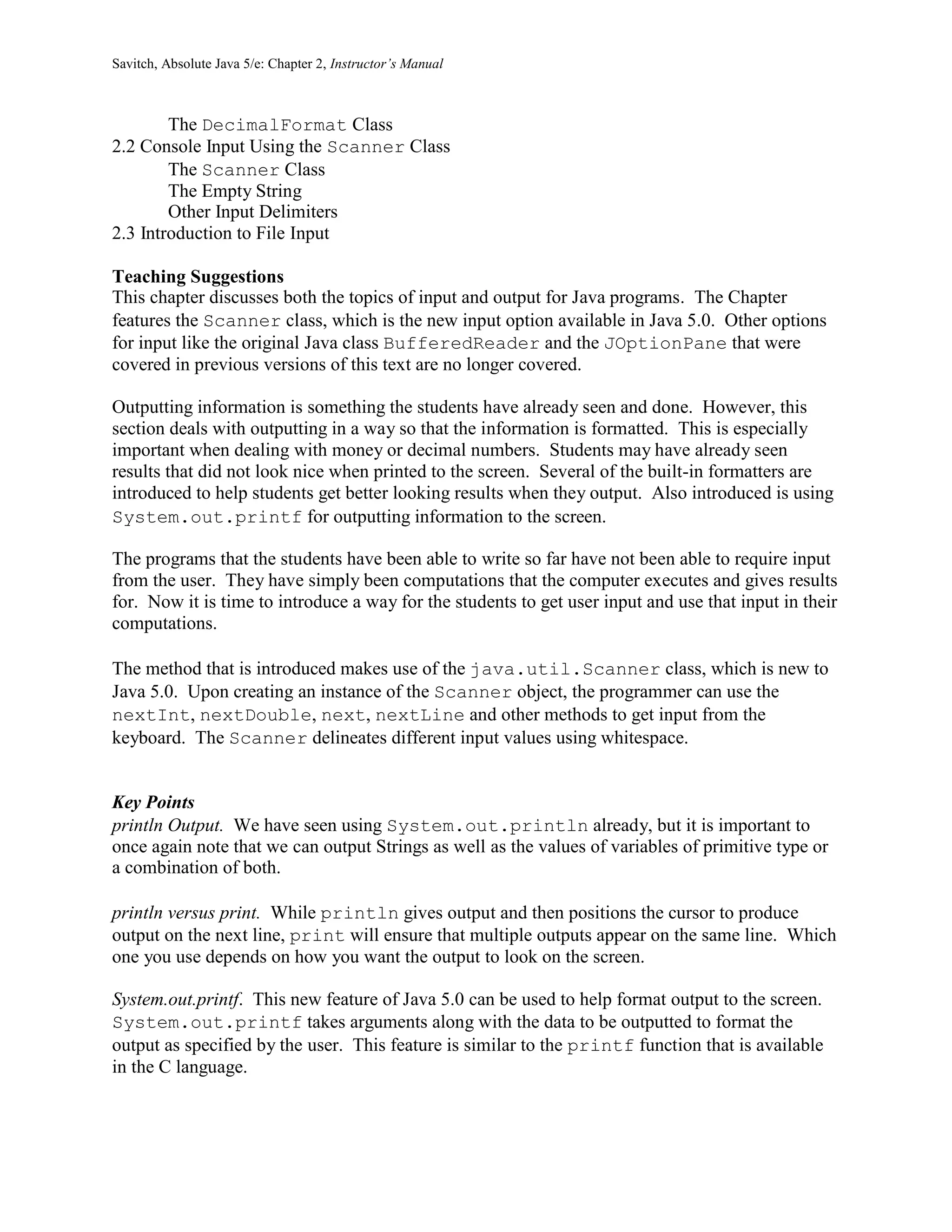Savitch, Absolute Java 5/e: Chapter 2, Instructor’s Manual
The DecimalFormat Class
2.2 Console Input Using the Scanner Class
The Scanner Class
The Empty String
Other Input Delimiters
2.3 Introduction to File Input
Teaching Suggestions
This chapter discusses both the topics of input and output for Java programs. The Chapter
features the Scanner class, which is the new input option available in Java 5.0. Other options
for input like the original Java class BufferedReader and the JOptionPane that were
covered in previous versions of this text are no longer covered.
Outputting information is something the students have already seen and done. However, this
section deals with outputting in a way so that the information is formatted. This is especially
important when dealing with money or decimal numbers. Students may have already seen
results that did not look nice when printed to the screen. Several of the built-in formatters are
introduced to help students get better looking results when they output. Also introduced is using
System.out.printf for outputting information to the screen.
The programs that the students have been able to write so far have not been able to require input
from the user. They have simply been computations that the computer executes and gives results
for. Now it is time to introduce a way for the students to get user input and use that input in their
computations.
The method that is introduced makes use of the java.util.Scanner class, which is new to
Java 5.0. Upon creating an instance of the Scanner object, the programmer can use the
nextInt, nextDouble, next, nextLine and other methods to get input from the
keyboard. The Scanner delineates different input values using whitespace.
Key Points
println Output. We have seen using System.out.println already, but it is important to
once again note that we can output Strings as well as the values of variables of primitive type or
a combination of both.
println versus print. While println gives output and then positions the cursor to produce
output on the next line, print will ensure that multiple outputs appear on the same line. Which
one you use depends on how you want the output to look on the screen.
System.out.printf. This new feature of Java 5.0 can be used to help format output to the screen.
System.out.printf takes arguments along with the data to be outputted to format the
output as specified by the user. This feature is similar to the printf function that is available
in the C language.
 