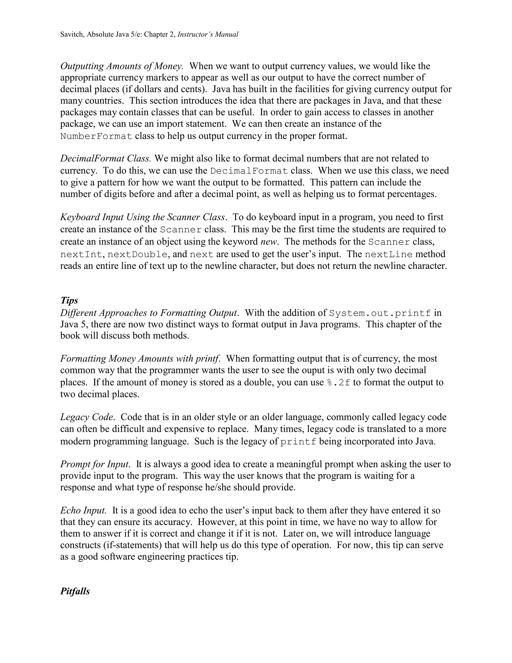 Savitch, Absolute Java 5/e: Chapter 2, Instructor’s Manual
Outputting Amounts of Money. When we want to output currency values, we would like the
appropriate currency markers to appear as well as our output to have the correct number of
decimal places (if dollars and cents). Java has built in the facilities for giving currency output for
many countries. This section introduces the idea that there are packages in Java, and that these
packages may contain classes that can be useful. In order to gain access to classes in another
package, we can use an import statement. We can then create an instance of the
NumberFormat class to help us output currency in the proper format.
DecimalFormat Class. We might also like to format decimal numbers that are not related to
currency. To do this, we can use the DecimalFormat class. When we use this class, we need
to give a pattern for how we want the output to be formatted. This pattern can include the
number of digits before and after a decimal point, as well as helping us to format percentages.
Keyboard Input Using the Scanner Class. To do keyboard input in a program, you need to first
create an instance of the Scanner class. This may be the first time the students are required to
create an instance of an object using the keyword new. The methods for the Scanner class,
nextInt, nextDouble, and next are used to get the user’s input. The nextLine method
reads an entire line of text up to the newline character, but does not return the newline character.
Tips
Different Approaches to Formatting Output. With the addition of System.out.printf in
Java 5, there are now two distinct ways to format output in Java programs. This chapter of the
book will discuss both methods.
Formatting Money Amounts with printf. When formatting output that is of currency, the most
common way that the programmer wants the user to see the ouput is with only two decimal
places. If the amount of money is stored as a double, you can use %.2f to format the output to
two decimal places.
Legacy Code. Code that is in an older style or an older language, commonly called legacy code
can often be difficult and expensive to replace. Many times, legacy code is translated to a more
modern programming language. Such is the legacy of printf being incorporated into Java.
Prompt for Input. It is always a good idea to create a meaningful prompt when asking the user to
provide input to the program. This way the user knows that the program is waiting for a
response and what type of response he/she should provide.
Echo Input. It is a good idea to echo the user’s input back to them after they have entered it so
that they can ensure its accuracy. However, at this point in time, we have no way to allow for
them to answer if it is correct and change it if it is not. Later on, we will introduce language
constructs (if-statements) that will help us do this type of operation. For now, this tip can serve
as a good software engineering practices tip.
Pitfalls
 