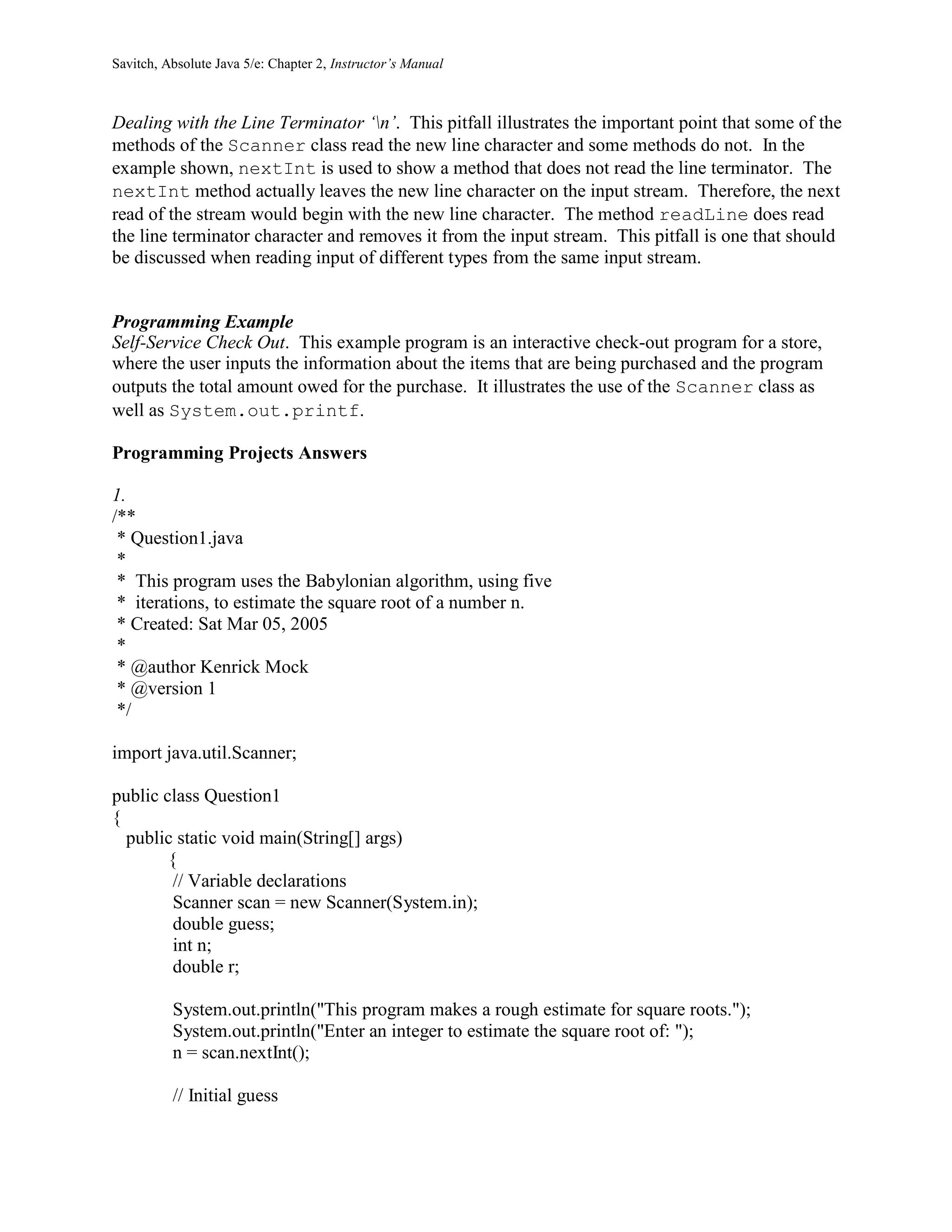 Savitch, Absolute Java 5/e: Chapter 2, Instructor’s Manual
Dealing with the Line Terminator ‘n’. This pitfall illustrates the important point that some of the
methods of the Scanner class read the new line character and some methods do not. In the
example shown, nextInt is used to show a method that does not read the line terminator. The
nextInt method actually leaves the new line character on the input stream. Therefore, the next
read of the stream would begin with the new line character. The method readLine does read
the line terminator character and removes it from the input stream. This pitfall is one that should
be discussed when reading input of different types from the same input stream.
Programming Example
Self-Service Check Out. This example program is an interactive check-out program for a store,
where the user inputs the information about the items that are being purchased and the program
outputs the total amount owed for the purchase. It illustrates the use of the Scanner class as
well as System.out.printf.
Programming Projects Answers
1.
/**
* Question1.java
*
* This program uses the Babylonian algorithm, using five
* iterations, to estimate the square root of a number n.
* Created: Sat Mar 05, 2005
*
* @author Kenrick Mock
* @version 1
*/
import java.util.Scanner;
public class Question1
{
public static void main(String[] args)
{
// Variable declarations
Scanner scan = new Scanner(System.in);
double guess;
int n;
double r;
System.out.println("This program makes a rough estimate for square roots.");
System.out.println("Enter an integer to estimate the square root of: ");
n = scan.nextInt();
// Initial guess
 