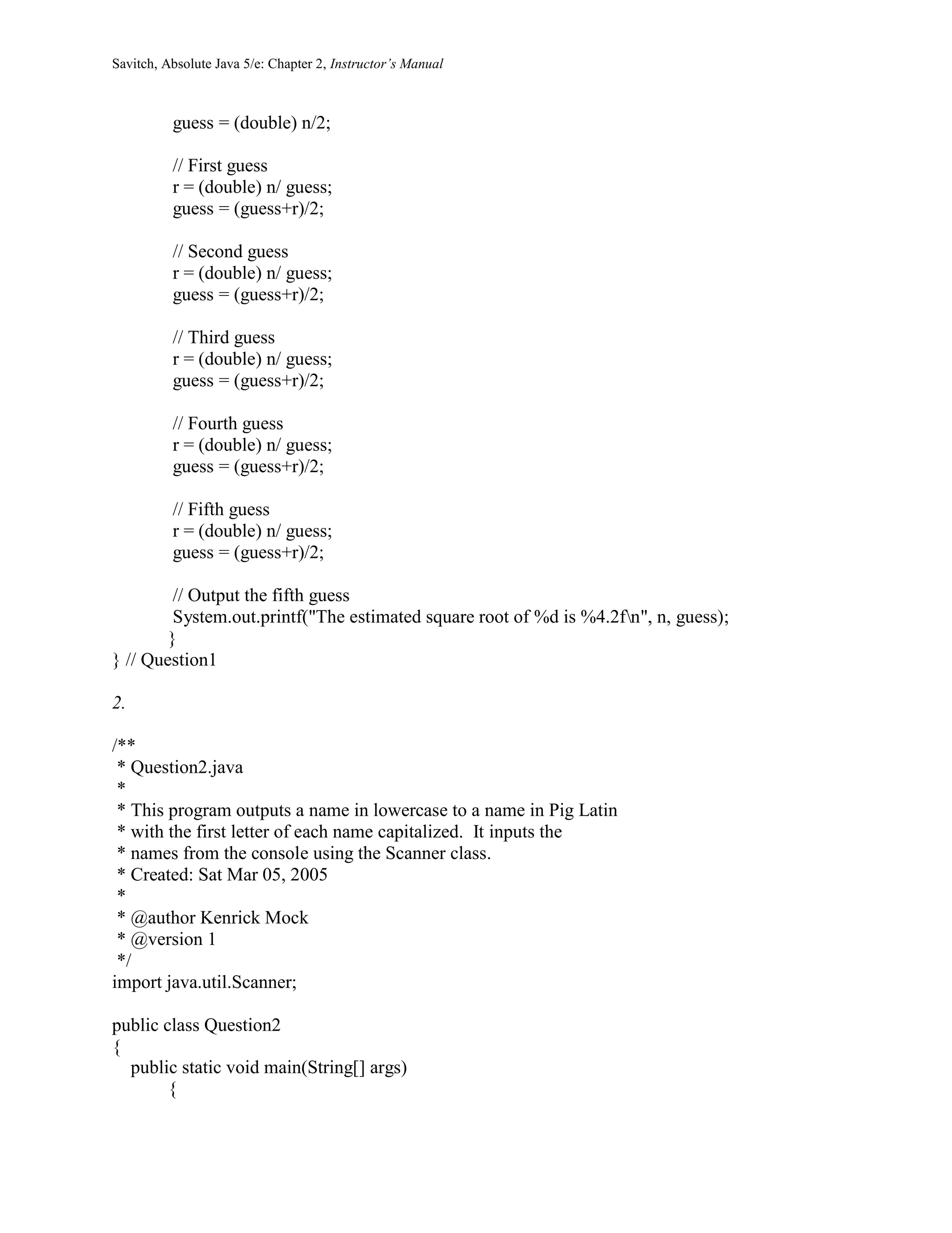 Savitch, Absolute Java 5/e: Chapter 2, Instructor’s Manual
guess = (double) n/2;
// First guess
r = (double) n/ guess;
guess = (guess+r)/2;
// Second guess
r = (double) n/ guess;
guess = (guess+r)/2;
// Third guess
r = (double) n/ guess;
guess = (guess+r)/2;
// Fourth guess
r = (double) n/ guess;
guess = (guess+r)/2;
// Fifth guess
r = (double) n/ guess;
guess = (guess+r)/2;
// Output the fifth guess
System.out.printf("The estimated square root of %d is %4.2fn", n, guess);
}
} // Question1
2.
/**
* Question2.java
*
* This program outputs a name in lowercase to a name in Pig Latin
* with the first letter of each name capitalized. It inputs the
* names from the console using the Scanner class.
* Created: Sat Mar 05, 2005
*
* @author Kenrick Mock
* @version 1
*/
import java.util.Scanner;
public class Question2
{
public static void main(String[] args)
{
 