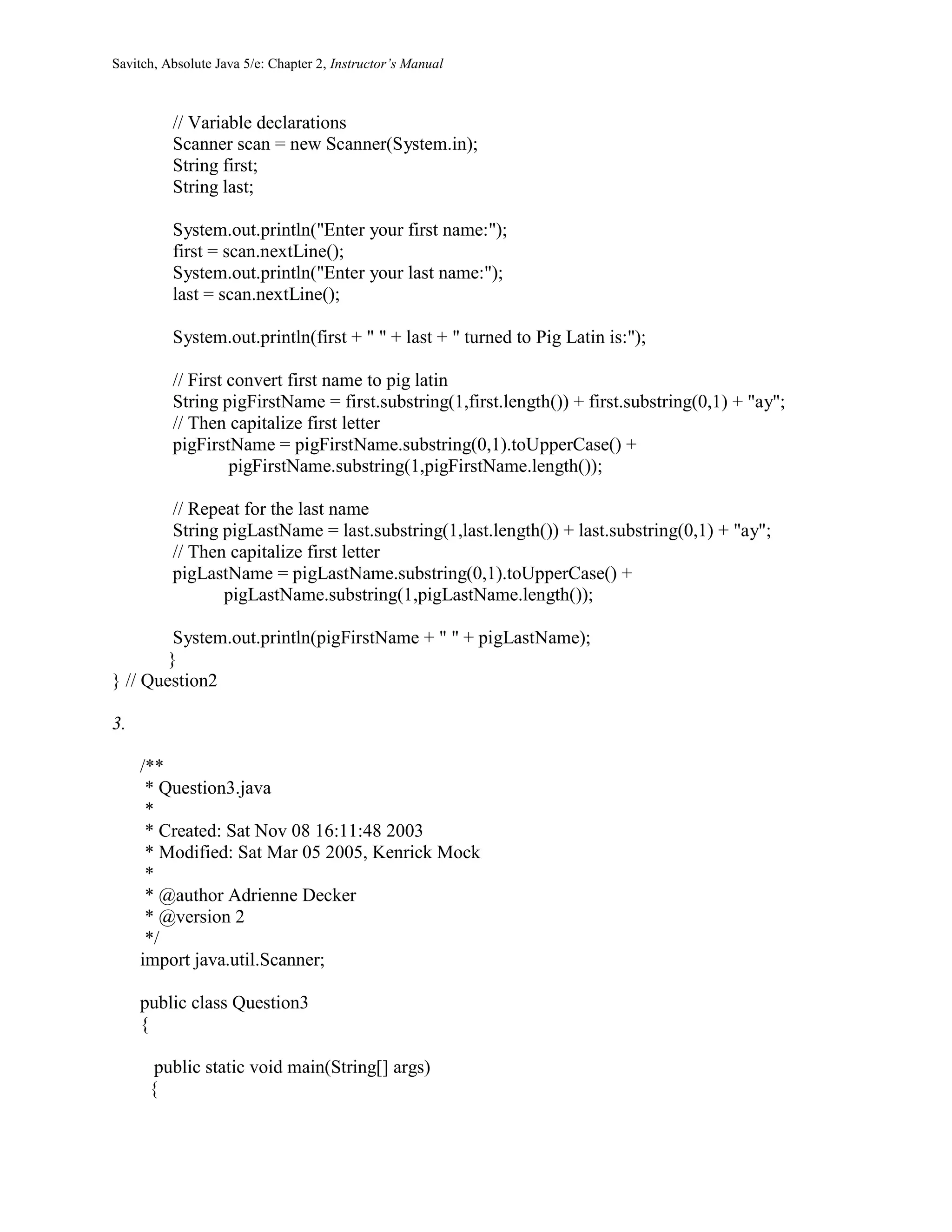 Savitch, Absolute Java 5/e: Chapter 2, Instructor’s Manual
// Variable declarations
Scanner scan = new Scanner(System.in);
String first;
String last;
System.out.println("Enter your first name:");
first = scan.nextLine();
System.out.println("Enter your last name:");
last = scan.nextLine();
System.out.println(first + " " + last + " turned to Pig Latin is:");
// First convert first name to pig latin
String pigFirstName = first.substring(1,first.length()) + first.substring(0,1) + "ay";
// Then capitalize first letter
pigFirstName = pigFirstName.substring(0,1).toUpperCase() +
pigFirstName.substring(1,pigFirstName.length());
// Repeat for the last name
String pigLastName = last.substring(1,last.length()) + last.substring(0,1) + "ay";
// Then capitalize first letter
pigLastName = pigLastName.substring(0,1).toUpperCase() +
pigLastName.substring(1,pigLastName.length());
System.out.println(pigFirstName + " " + pigLastName);
}
} // Question2
3.
/**
* Question3.java
*
* Created: Sat Nov 08 16:11:48 2003
* Modified: Sat Mar 05 2005, Kenrick Mock
*
* @author Adrienne Decker
* @version 2
*/
import java.util.Scanner;
public class Question3
{
public static void main(String[] args)
{
 