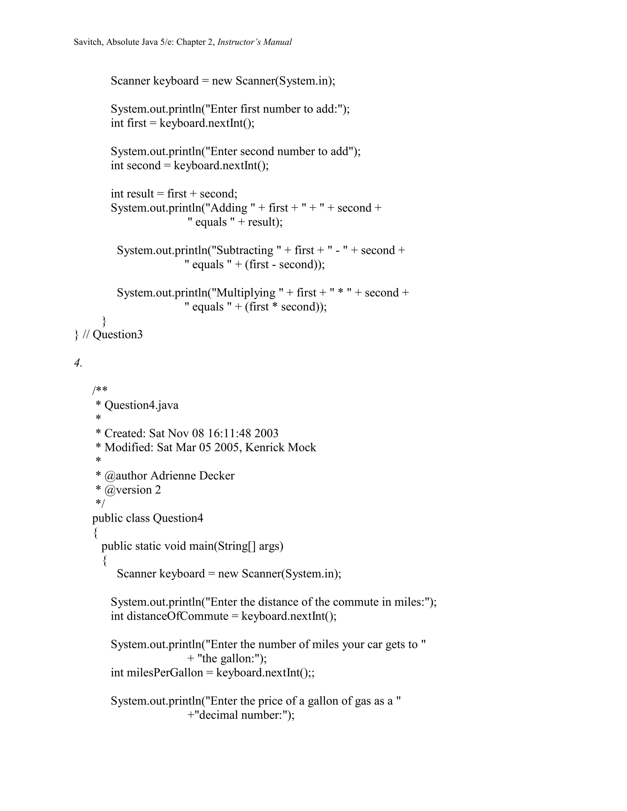 Savitch, Absolute Java 5/e: Chapter 2, Instructor’s Manual
Scanner keyboard = new Scanner(System.in);
System.out.println("Enter first number to add:");
int first = keyboard.nextInt();
System.out.println("Enter second number to add");
int second = keyboard.nextInt();
int result = first + second;
System.out.println("Adding " + first + " + " + second +
" equals " + result);
System.out.println("Subtracting " + first + " - " + second +
" equals " + (first - second));
System.out.println("Multiplying " + first + " * " + second +
" equals " + (first * second));
}
} // Question3
4.
/**
* Question4.java
*
* Created: Sat Nov 08 16:11:48 2003
* Modified: Sat Mar 05 2005, Kenrick Mock
*
* @author Adrienne Decker
* @version 2
*/
public class Question4
{
public static void main(String[] args)
{
Scanner keyboard = new Scanner(System.in);
System.out.println("Enter the distance of the commute in miles:");
int distanceOfCommute = keyboard.nextInt();
System.out.println("Enter the number of miles your car gets to "
+ "the gallon:");
int milesPerGallon = keyboard.nextInt();;
System.out.println("Enter the price of a gallon of gas as a "
+"decimal number:");
 