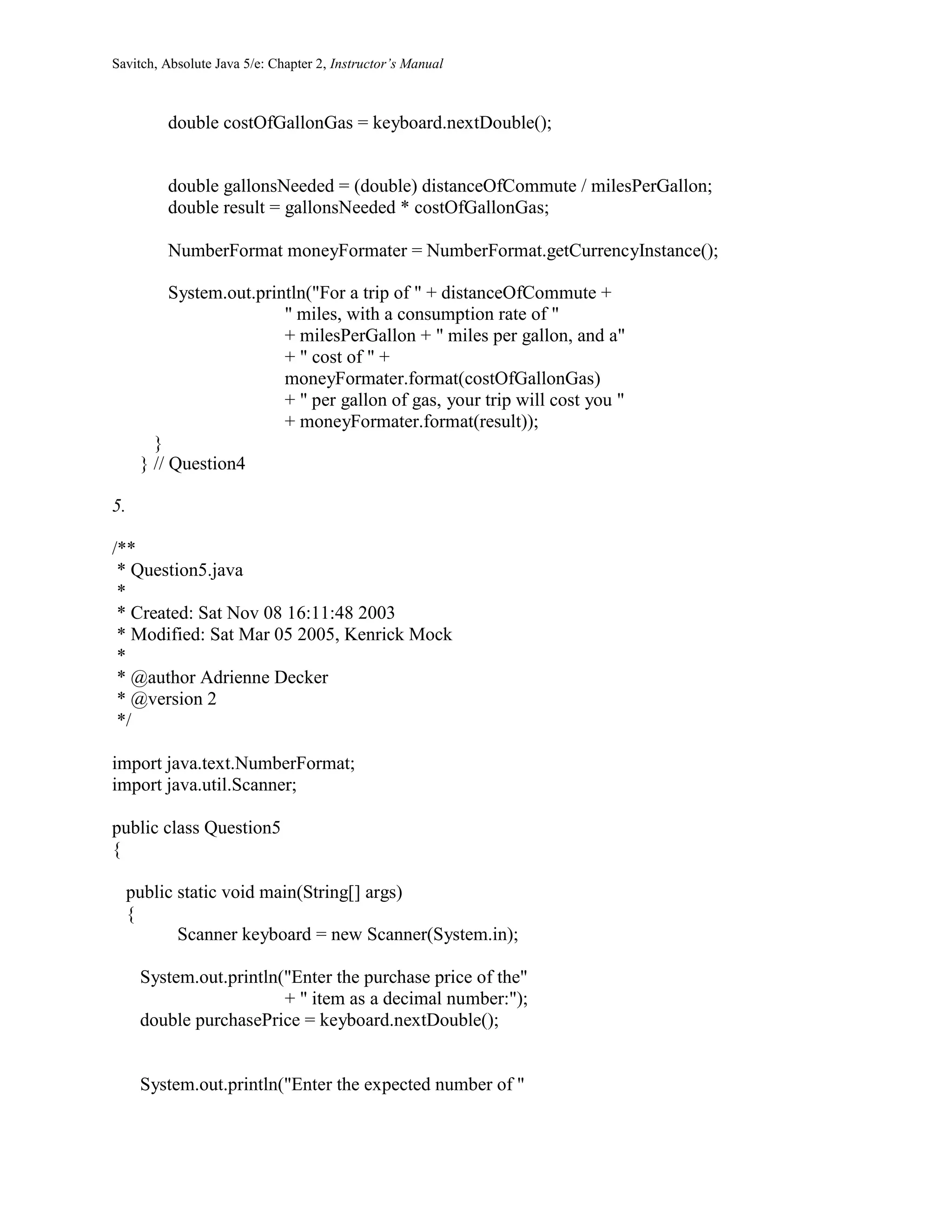 Savitch, Absolute Java 5/e: Chapter 2, Instructor’s Manual
double costOfGallonGas = keyboard.nextDouble();
double gallonsNeeded = (double) distanceOfCommute / milesPerGallon;
double result = gallonsNeeded * costOfGallonGas;
NumberFormat moneyFormater = NumberFormat.getCurrencyInstance();
System.out.println("For a trip of " + distanceOfCommute +
" miles, with a consumption rate of "
+ milesPerGallon + " miles per gallon, and a"
+ " cost of " +
moneyFormater.format(costOfGallonGas)
+ " per gallon of gas, your trip will cost you "
+ moneyFormater.format(result));
}
} // Question4
5.
/**
* Question5.java
*
* Created: Sat Nov 08 16:11:48 2003
* Modified: Sat Mar 05 2005, Kenrick Mock
*
* @author Adrienne Decker
* @version 2
*/
import java.text.NumberFormat;
import java.util.Scanner;
public class Question5
{
public static void main(String[] args)
{
Scanner keyboard = new Scanner(System.in);
System.out.println("Enter the purchase price of the"
+ " item as a decimal number:");
double purchasePrice = keyboard.nextDouble();
System.out.println("Enter the expected number of "
 