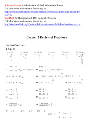 7 20 7 24
Solutions Manual for Business Math 10th Edition by Cleaves
Full clear download(no error formatting) at:
http://downloadlink.org/p/solutions-manual-for-business-math-10th-edition-by-
cleaves/
Test Bank for Business Math 10th Edition by Cleaves
Full clear download(no error formatting) at:
http://downloadlink.org/p/test-bank-for-business-math-10th-edition-by-cleaves/
Chapter 2 Review of Fractions
Section Exercises
2-1, p. 49
1. proper 2. improper 3. improper 4. proper 5. proper 6. improper
7. 15
7 12
7
5
1,300 13
8. 1 1
20 21
20
1
3
9. 1
18 18
18
1,500
10. 23
7 17
14
3
3 1
11. 2
8 16
16
12. 3
16
16 387
32
67
64
3
13.
1,000
=
10
= 1
10
phones per person
25
14.
1,000
=
2
= 1
2
phones per person
137 7
15. (4 * 6) + 1 = 25;
4
19
16. (5 * 27) + 2 = (135) + 2 = 137;
13
17. (3 * 2) + 1 = 7;
5 3
20
18. (5 * 3) + 4 = 19; 19. (8 * 1) + 5 = 13;
5 8
20. (3 * 6) + 2 = 20;
3
21.
12 , 3 4
15 , 3
=
5
18 , 18 1
22.
12 , 4 3
20 , 4
=
5
24 , 12 2
23.
20 , 4 5
24 , 4
=
6
13 , 13 1
24.
36 , 18
=
2
25.
36 , 12
=
3
26.
39 , 13
=
3
27.
400 million
9,000 million
2
=
45
28.
4,000 million 1
24,000 million
=
6
29. 1 R15 1 R6 2 R3 2 R0 2
21
GCD = 3
21 , 3 7
36
=
36 , 3
=
12
 