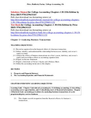Price, Haddock, Farina College Accounting, 15e
Solutions Manual for College Accounting Chapters 1 30 15th Edition by
Price IBSN 9781259631115
Full clear download (no formatting errors) at:
http://downloadlink.org/p/solutions-manual-for-college-accounting-chapters-
1-30-15th-edition-by-price-ibsn-9781259631115/
Test Bank for College Accounting Chapters 1 30 15th Edition by Price
IBSN 9781259631115
Full clear download (no formatting errors) at:
http://downloadlink.org/p/test-bank-for-college-accounting-chapters-1-30-15t
h-edition-by-price-ibsn-9781259631115/
Chapter 2 • Analyzing Business Transactions
TEACHING OBJECTIVES
2-1. Record in equation form the financial effects of a business transaction.
2-2. Define, identify, and understand the relationship between asset, liability, and owner’s
equity accounts.
2-3. Analyze the effects of business transactions on a firm’s assets, liabilities, and owner’s
equity and record these effects in accounting equation form.
2-4. Prepare an Income Statement.
2-5. Prepare a Statement of Owner’s Equity and a Balance Sheet.
2-6. Define the accounting terms new to this chapter.
SECTIONS
1. Property and Financial Interest
2. The Accounting Equation and Financial Statements
_______________________________________________________________
CHAPTER OVERVIEW/ LEARNING OBJECTIVES
Learning Link: Chapter 1 introduced accounting by (1) defining accounting, (2) describing
accounting career opportunities, and (3) identifying users of financial information. Chapter
2 illustrates basic accounting procedures by analyzing business transactions of a sole
proprietorship in a service business.
2-1. This chapter records in equation form the financial effects of a business’s
transactions.
 