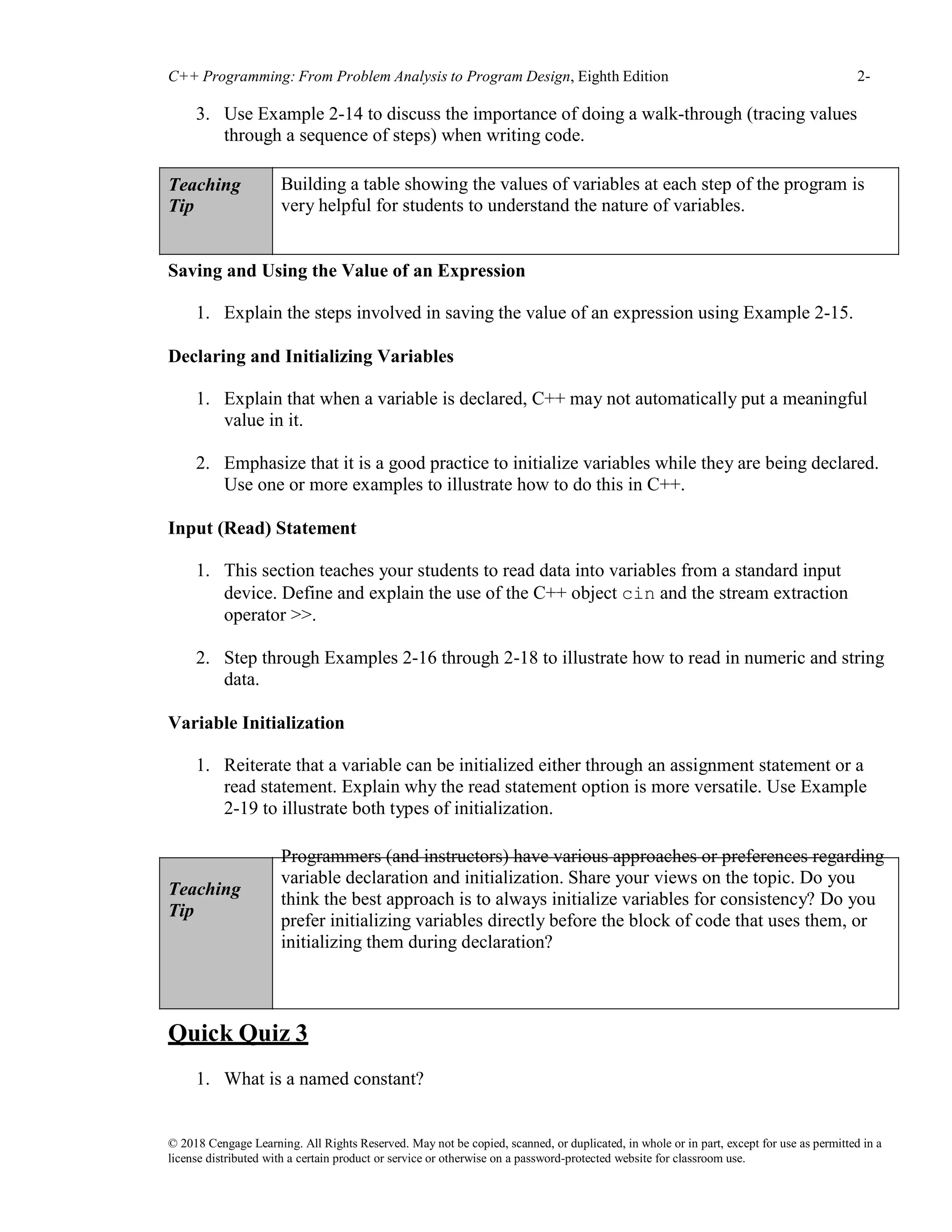 C++ Programming: From Problem Analysis to Program Design, Eighth Edition 2-
10
© 2018 Cengage Learning. All Rights Reserved. May not be copied, scanned, or duplicated, in whole or in part, except for use as permitted in a
license distributed with a certain product or service or otherwise on a password-protected website for classroom use.
3. Use Example 2-14 to discuss the importance of doing a walk-through (tracing values
through a sequence of steps) when writing code.
Teaching
Tip
Building a table showing the values of variables at each step of the program is
very helpful for students to understand the nature of variables.
Saving and Using the Value of an Expression
1. Explain the steps involved in saving the value of an expression using Example 2-15.
Declaring and Initializing Variables
1. Explain that when a variable is declared, C++ may not automatically put a meaningful
value in it.
2. Emphasize that it is a good practice to initialize variables while they are being declared.
Use one or more examples to illustrate how to do this in C++.
Input (Read) Statement
1. This section teaches your students to read data into variables from a standard input
device. Define and explain the use of the C++ object cin and the stream extraction
operator >>.
2. Step through Examples 2-16 through 2-18 to illustrate how to read in numeric and string
data.
Variable Initialization
1. Reiterate that a variable can be initialized either through an assignment statement or a
read statement. Explain why the read statement option is more versatile. Use Example
2-19 to illustrate both types of initialization.
Teaching
Tip
Programmers (and instructors) have various approaches or preferences regarding
variable declaration and initialization. Share your views on the topic. Do you
think the best approach is to always initialize variables for consistency? Do you
prefer initializing variables directly before the block of code that uses them, or
initializing them during declaration?
Quick Quiz 3
1. What is a named constant?
 