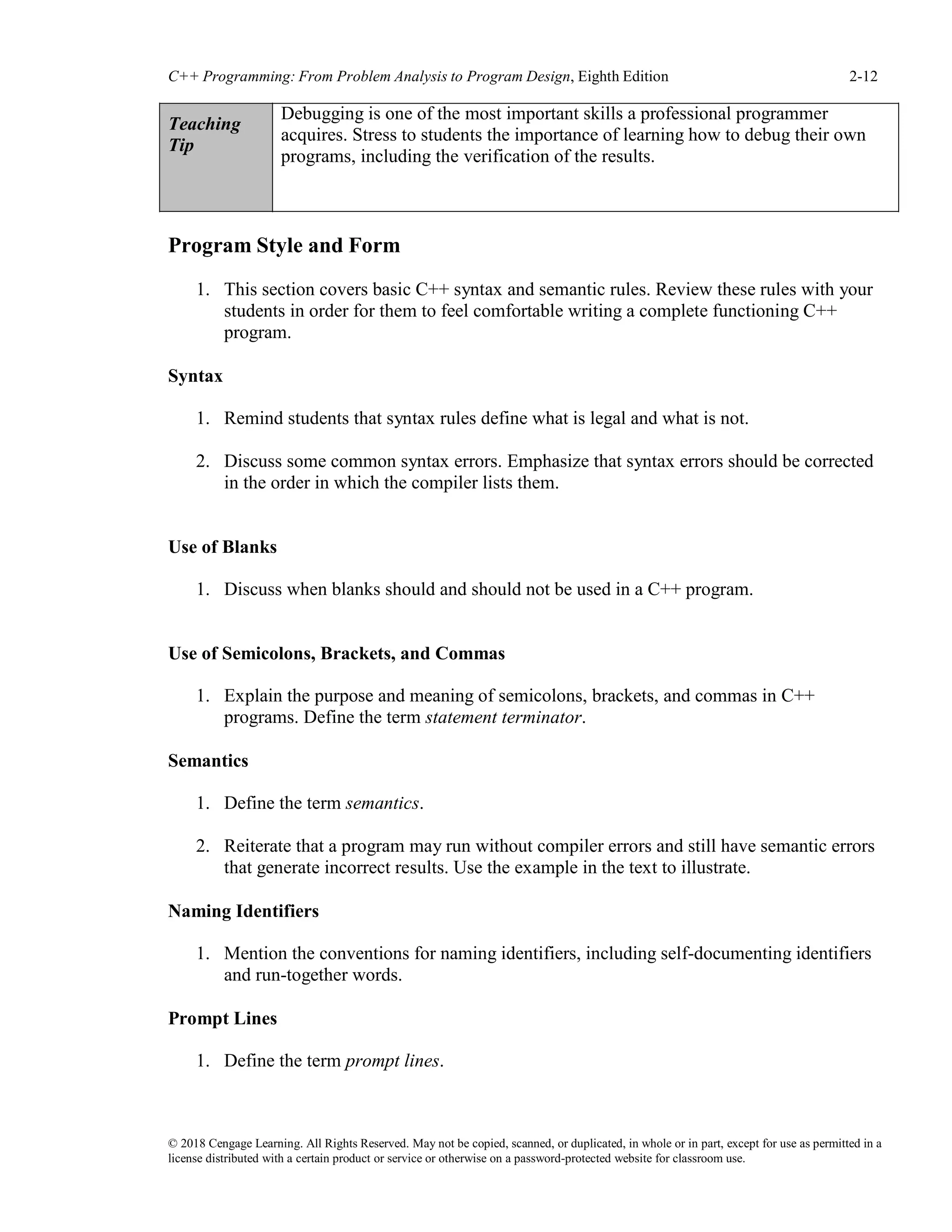 © 2018 Cengage Learning. All Rights Reserved. May not be copied, scanned, or duplicated, in whole or in part, except for use as permitted in a
license distributed with a certain product or service or otherwise on a password-protected website for classroom use.
C++ Programming: From Problem Analysis to Program Design, Eighth Edition 2-12
Teaching
Tip
Debugging is one of the most important skills a professional programmer
acquires. Stress to students the importance of learning how to debug their own
programs, including the verification of the results.
Program Style and Form
1. This section covers basic C++ syntax and semantic rules. Review these rules with your
students in order for them to feel comfortable writing a complete functioning C++
program.
Syntax
1. Remind students that syntax rules define what is legal and what is not.
2. Discuss some common syntax errors. Emphasize that syntax errors should be corrected
in the order in which the compiler lists them.
Use of Blanks
1. Discuss when blanks should and should not be used in a C++ program.
Use of Semicolons, Brackets, and Commas
1. Explain the purpose and meaning of semicolons, brackets, and commas in C++
programs. Define the term statement terminator.
Semantics
1. Define the term semantics.
2. Reiterate that a program may run without compiler errors and still have semantic errors
that generate incorrect results. Use the example in the text to illustrate.
Naming Identifiers
1. Mention the conventions for naming identifiers, including self-documenting identifiers
and run-together words.
Prompt Lines
1. Define the term prompt lines.
 
