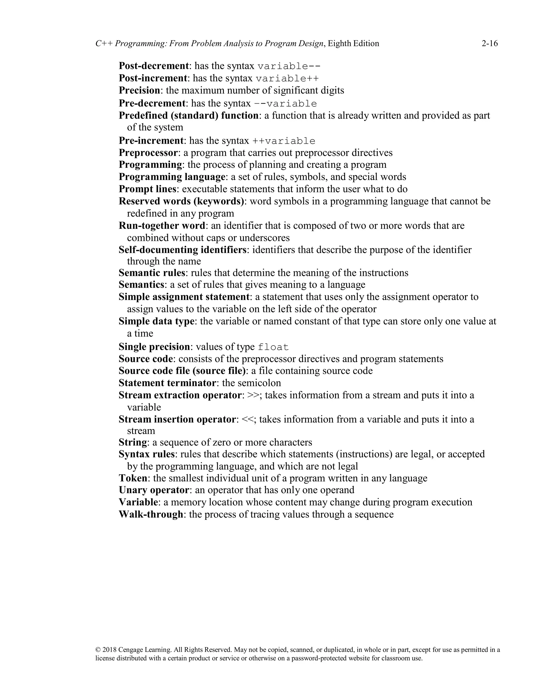 © 2018 Cengage Learning. All Rights Reserved. May not be copied, scanned, or duplicated, in whole or in part, except for use as permitted in a
license distributed with a certain product or service or otherwise on a password-protected website for classroom use.
C++ Programming: From Problem Analysis to Program Design, Eighth Edition 2-16
Post-decrement: has the syntax variable--
Post-increment: has the syntax variable++
Precision: the maximum number of significant digits
Pre-decrement: has the syntax –-variable
Predefined (standard) function: a function that is already written and provided as part
of the system
Pre-increment: has the syntax ++variable
Preprocessor: a program that carries out preprocessor directives
Programming: the process of planning and creating a program
Programming language: a set of rules, symbols, and special words
Prompt lines: executable statements that inform the user what to do
Reserved words (keywords): word symbols in a programming language that cannot be
redefined in any program
Run-together word: an identifier that is composed of two or more words that are
combined without caps or underscores
Self-documenting identifiers: identifiers that describe the purpose of the identifier
through the name
Semantic rules: rules that determine the meaning of the instructions
Semantics: a set of rules that gives meaning to a language
Simple assignment statement: a statement that uses only the assignment operator to
assign values to the variable on the left side of the operator
Simple data type: the variable or named constant of that type can store only one value at
a time
Single precision: values of type float
Source code: consists of the preprocessor directives and program statements
Source code file (source file): a file containing source code
Statement terminator: the semicolon
Stream extraction operator: >>; takes information from a stream and puts it into a
variable
Stream insertion operator: <<; takes information from a variable and puts it into a
stream
String: a sequence of zero or more characters
Syntax rules: rules that describe which statements (instructions) are legal, or accepted
by the programming language, and which are not legal
Token: the smallest individual unit of a program written in any language
Unary operator: an operator that has only one operand
Variable: a memory location whose content may change during program execution
Walk-through: the process of tracing values through a sequence
 