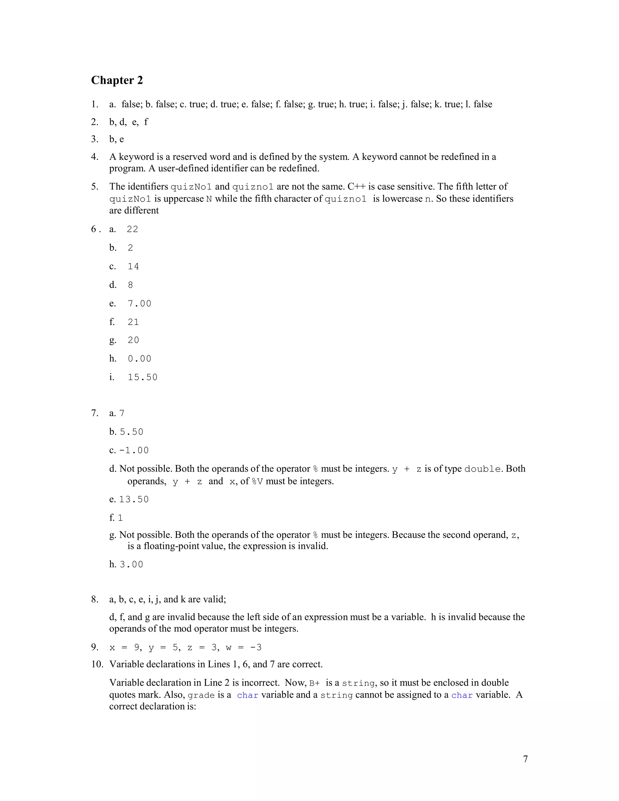 7
Chapter 2
1. a. false; b. false; c. true; d. true; e. false; f. false; g. true; h. true; i. false; j. false; k. true; l. false
2. b, d, e, f
3. b, e
4. A keyword is a reserved word and is defined by the system. A keyword cannot be redefined in a
program. A user-defined identifier can be redefined.
5. The identifiers quizNo1 and quizno1 are not the same. C++ is case sensitive. The fifth letter of
quizNo1 is uppercase N while the fifth character of quizno1 is lowercase n. So these identifiers
are different
6 . a. 22
b. 2
c. 14
d. 8
e. 7.00
f. 21
g. 20
h. 0.00
i. 15.50
7. a. 7
b. 5.50
c. -1.00
d. Not possible. Both the operands of the operator % must be integers. y + z is of type double. Both
operands, y + z and x, of %V must be integers.
e. 13.50
f. 1
g. Not possible. Both the operands of the operator % must be integers. Because the second operand, z,
is a floating-point value, the expression is invalid.
h. 3.00
8. a, b, c, e, i, j, and k are valid;
d, f, and g are invalid because the left side of an expression must be a variable. h is invalid because the
operands of the mod operator must be integers.
9. x = 9, y = 5, z = 3, w = -3
10. Variable declarations in Lines 1, 6, and 7 are correct.
Variable declaration in Line 2 is incorrect. Now, B+ is a string, so it must be enclosed in double
quotes mark. Also, grade is a char variable and a string cannot be assigned to a char variable. A
correct declaration is:
 