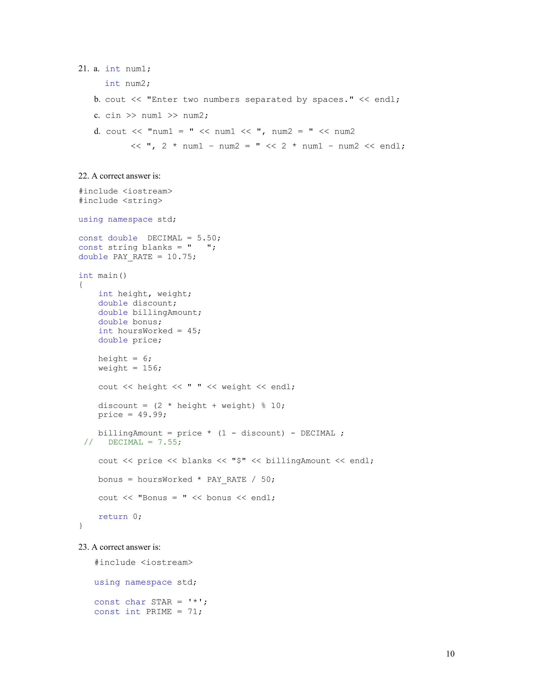 10
21. a. int num1;
int num2;
b. cout << "Enter two numbers separated by spaces." << endl;
c. cin >> num1 >> num2;
d. cout << "num1 = " << num1 << ", num2 = " << num2
<< ", 2 * num1 – num2 = " << 2 * num1 – num2 << endl;
22. A correct answer is:
#include <iostream>
#include <string>
using namespace std;
const double DECIMAL = 5.50;
const string blanks = " ";
double PAY_RATE = 10.75;
int main()
{
int height, weight;
double discount;
double billingAmount;
double bonus;
int hoursWorked = 45;
double price;
height = 6;
weight = 156;
cout << height << " " << weight << endl;
discount = (2 * height + weight) % 10;
price = 49.99;
billingAmount = price * (1 - discount) - DECIMAL ;
// DECIMAL = 7.55;
cout << price << blanks << "$" << billingAmount << endl;
bonus = hoursWorked * PAY_RATE / 50;
cout << "Bonus = " << bonus << endl;
return 0;
}
23. A correct answer is:
#include <iostream>
using namespace std;
const char STAR = '*';
const int PRIME = 71;
 