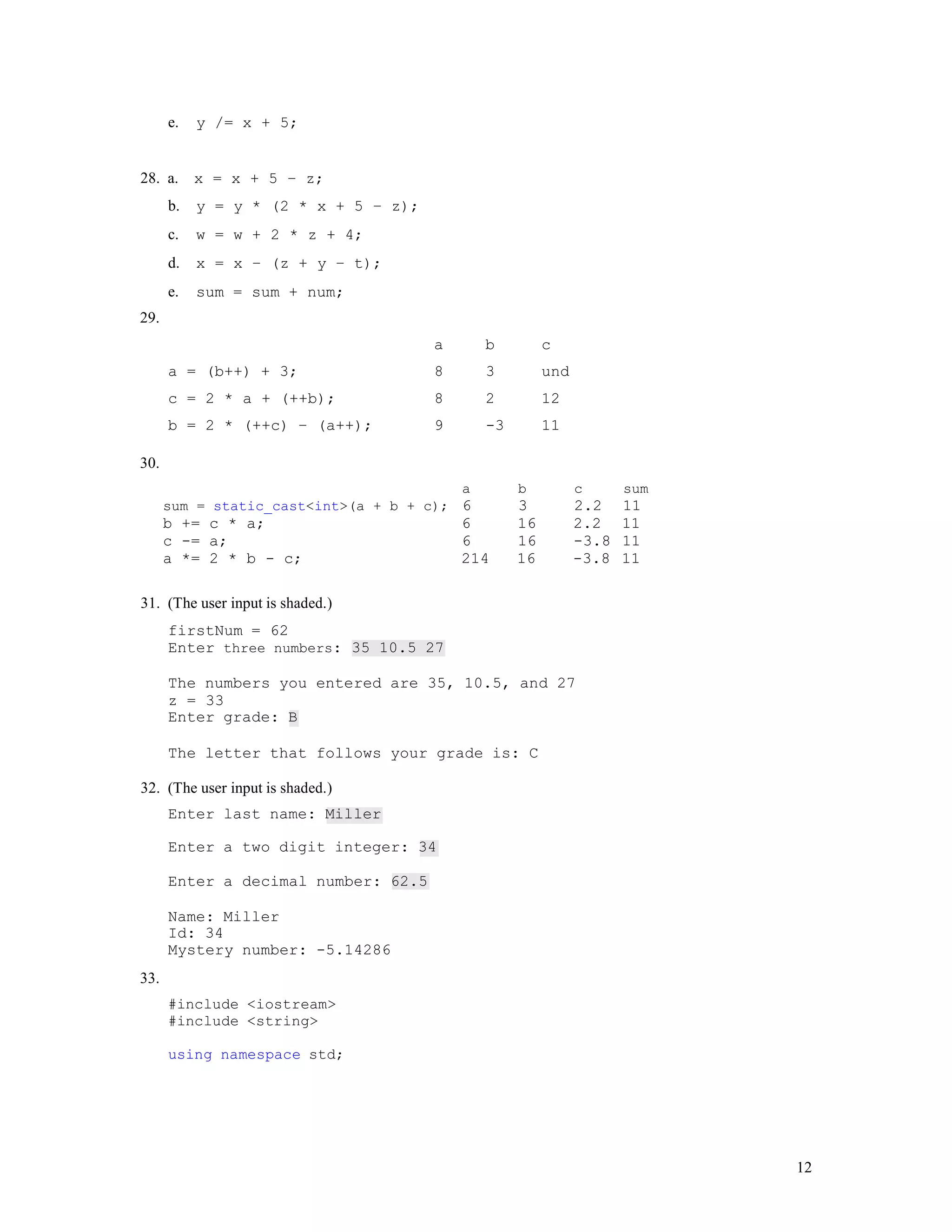 12
e. y /= x + 5;
28. a. x = x + 5 – z;
b. y = y * (2 * x + 5 – z);
c. w = w + 2 * z + 4;
d. x = x – (z + y – t);
e. sum = sum + num;
29.
a b c
a = (b++) + 3; 8 3 und
c = 2 * a + (++b); 8 2 12
b = 2 * (++c) – (a++); 9 -3 11
30.
a b c sum
sum = static_cast<int>(a + b + c); 6 3 2.2 11
b += c * a; 6 16 2.2 11
c -= a; 6 16 -3.8 11
a *= 2 * b - c; 214 16 -3.8 11
31. (The user input is shaded.)
firstNum = 62
Enter three numbers: 35 10.5 27
The numbers you entered are 35, 10.5, and 27
z = 33
Enter grade: B
The letter that follows your grade is: C
32. (The user input is shaded.)
Enter last name: Miller
Enter a two digit integer: 34
Enter a decimal number: 62.5
Name: Miller
Id: 34
Mystery number: -5.14286
33.
#include <iostream>
#include <string>
using namespace std;
 