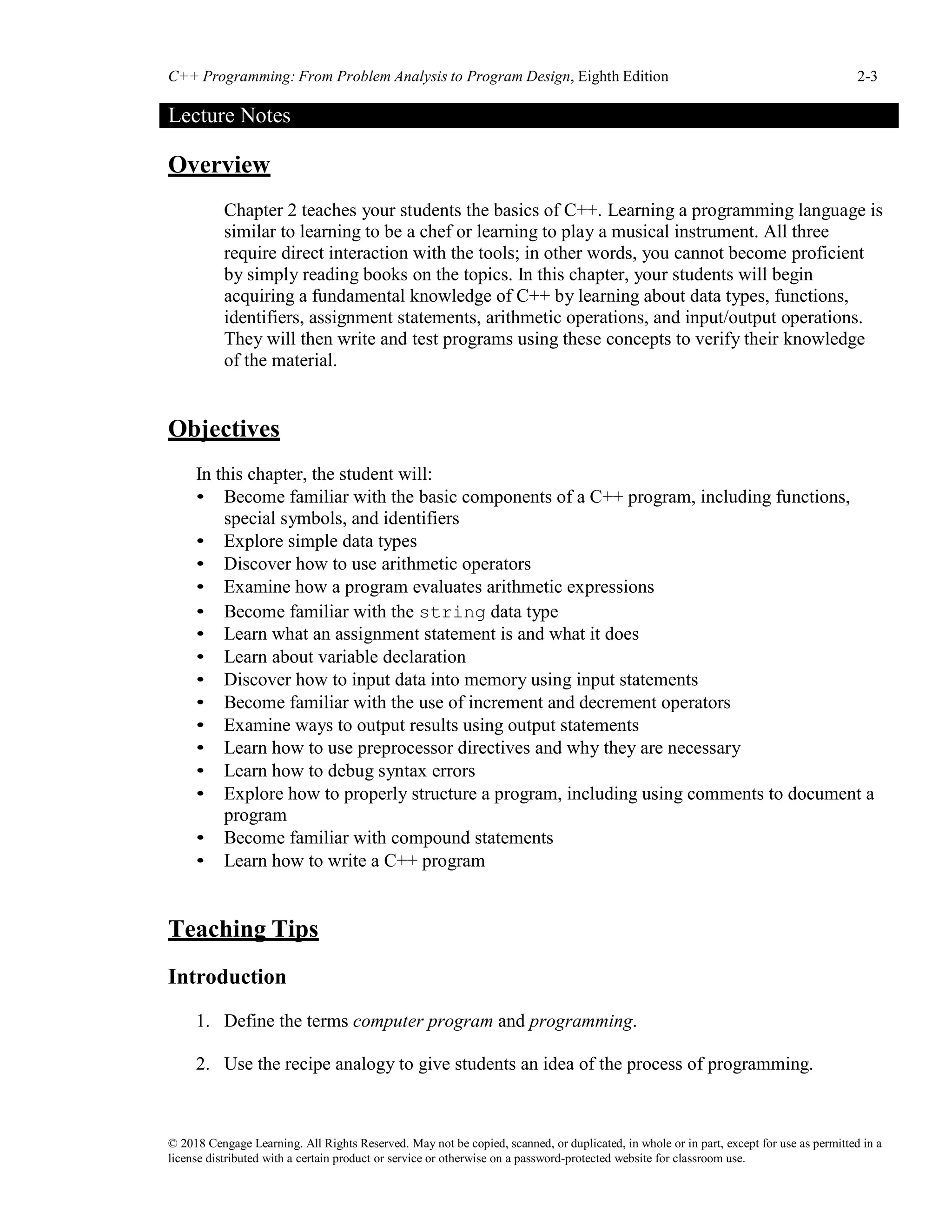 C++ Programming: From Problem Analysis to Program Design, Eighth Edition 2-3
© 2018 Cengage Learning. All Rights Reserved. May not be copied, scanned, or duplicated, in whole or in part, except for use as permitted in a
license distributed with a certain product or service or otherwise on a password-protected website for classroom use.
Lecture Notes
Overview
Chapter 2 teaches your students the basics of C++. Learning a programming language is
similar to learning to be a chef or learning to play a musical instrument. All three
require direct interaction with the tools; in other words, you cannot become proficient
by simply reading books on the topics. In this chapter, your students will begin
acquiring a fundamental knowledge of C++ by learning about data types, functions,
identifiers, assignment statements, arithmetic operations, and input/output operations.
They will then write and test programs using these concepts to verify their knowledge
of the material.
Objectives
In this chapter, the student will:
• Become familiar with the basic components of a C++ program, including functions,
special symbols, and identifiers
• Explore simple data types
• Discover how to use arithmetic operators
• Examine how a program evaluates arithmetic expressions
• Become familiar with the string data type
• Learn what an assignment statement is and what it does
• Learn about variable declaration
• Discover how to input data into memory using input statements
• Become familiar with the use of increment and decrement operators
• Examine ways to output results using output statements
• Learn how to use preprocessor directives and why they are necessary
• Learn how to debug syntax errors
• Explore how to properly structure a program, including using comments to document a
program
• Become familiar with compound statements
• Learn how to write a C++ program
Teaching Tips
Introduction
1. Define the terms computer program and programming.
2. Use the recipe analogy to give students an idea of the process of programming.
 