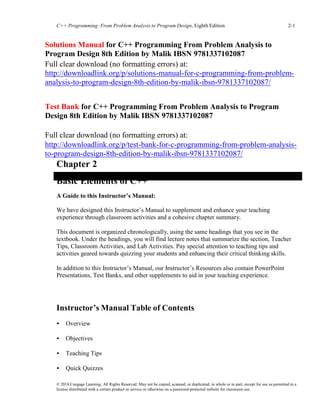 C++ Programming: From Problem Analysis to Program Design, Eighth Edition 2-1
© 2018 Cengage Learning. All Rights Reserved. May not be copied, scanned, or duplicated, in whole or in part, except for use as permitted in a
license distributed with a certain product or service or otherwise on a password-protected website for classroom use.
Solutions Manual for C++ Programming From Problem Analysis to
Program Design 8th Edition by Malik IBSN 9781337102087
Full clear download (no formatting errors) at:
http://downloadlink.org/p/solutions-manual-for-c-programming-from-problem-
analysis-to-program-design-8th-edition-by-malik-ibsn-9781337102087/
Test Bank for C++ Programming From Problem Analysis to Program
Design 8th Edition by Malik IBSN 9781337102087
Full clear download (no formatting errors) at:
http://downloadlink.org/p/test-bank-for-c-programming-from-problem-analysis-
to-program-design-8th-edition-by-malik-ibsn-9781337102087/
Chapter 2
Basic Elements of C++
A Guide to this Instructor’s Manual:
We have designed this Instructor’s Manual to supplement and enhance your teaching
experience through classroom activities and a cohesive chapter summary.
This document is organized chronologically, using the same headings that you see in the
textbook. Under the headings, you will find lecture notes that summarize the section, Teacher
Tips, Classroom Activities, and Lab Activities. Pay special attention to teaching tips and
activities geared towards quizzing your students and enhancing their critical thinking skills.
In addition to this Instructor’s Manual, our Instructor’s Resources also contain PowerPoint
Presentations, Test Banks, and other supplements to aid in your teaching experience.
At a Glance
Instructor’s Manual Table of Contents
• Overview
• Objectives
• Teaching Tips
• Quick Quizzes
 