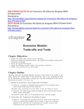 SOLUTIONS MANUAL for Economics 4th Edition by Krugman IBSN
9781464143847
Download at:
http://downloadlink.org/p/solutions-manual-for-economics-4th-edition-by-krugman-
ibsn-9781464143847/
TEST BANK for Economics 4th Edition by Krugman IBSN 9781464143847
Download at:
http://downloadlink.org/p/test-bank-for-economics-4th-edition-by-krugman-ibsn-
9781464143847/
chapter 2
Economic Models:
Trade-offs and Trade
Chapter Objectives
• Explain why models play a crucial role in economics.
• Present two simple but important models: the production possibilities frontier and
comparative advantage.
• Present the circular-flow diagram.
• Explain the difference between positive and normative economics.
• Explain why economists do not always agree.
Chapter Outline
Opening Example: The Wright Brothers invented a wind tunnel to test models of air-
planes. Boeing ran 15,000 hours of wind tunnel tests when it was developing its latest
jet, the Dreamliner. Testing models is cheaper and safer than building full-scale versions.
Economists use models in the same way.
I. Models in Economics: Some Important Examples
A. Definition: A model is a simplified representation of a real situation that is
used to better understand real-life situations.
B. Models allow economists to see the effects of only one change at a time.
C. Definition: The other things equal assumption means that all other relevant
factors remain unchanged.
D. Economic models make use of mathematical tools, especially graphs.
II. Trade-offs: The Production Possibility Frontier
A. Definition: The production possibility frontier illustrates the trade-offs
facing an economy that produces only two goods. It shows the maximum
quantity of one good that can be produced with available resources and
technology for any given production of the other.
 