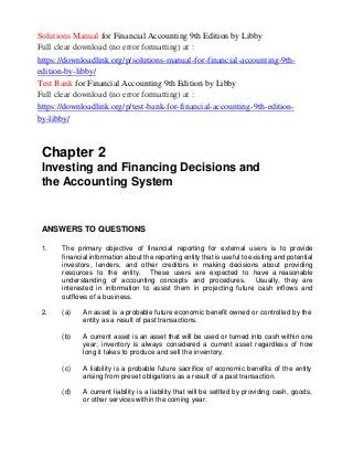 Solutions Manual for Financial Accounting 9th Edition by Libby
Full clear download (no error formatting) at :
https://downloadlink.org/p/solutions-manual-for-financial-accounting-9th-
edition-by-libby/
Test Bank for Financial Accounting 9th Edition by Libby
Full clear download (no error formatting) at :
https://downloadlink.org/p/test-bank-for-financial-accounting-9th-edition-
by-libby/
Chapter 2
Investing and Financing Decisions and
the Accounting System
ANSWERS TO QUESTIONS
1. The primary objective of financial reporting for external users is to provide
financial information about the reporting entity that is useful to existing and potential
investors, lenders, and other creditors in making decisions about providing
resources to the entity. These users are expected to have a reasonable
understanding of accounting concepts and procedures. Usually, they are
interested in information to assist them in projecting future cash inflows and
outflows of a business.
2. (a) An asset is a probable future economic benefit owned or controlled by the
entity as a result of past transactions.
(b) A current asset is an asset that will be used or turned into cash within one
year; inventory is always considered a current asset regardless of how
long it takes to produce and sell the inventory.
(c) A liability is a probable future sacrifice of economic benefits of the entity
arising from preset obligations as a result of a past transaction.
(d) A current liability is a liability that will be settled by providing cash, goods,
or other services within the coming year.
 
