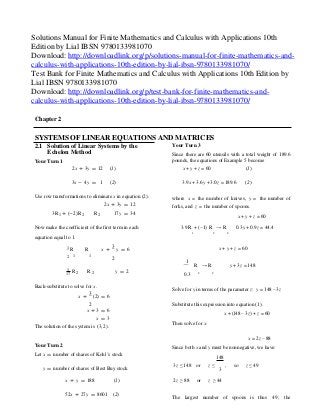 2 2
Solutions Manual for Finite Mathematics and Calculus with Applications 10th
Edition by Lial IBSN 9780133981070
Download: http://downloadlink.org/p/solutions-manual-for-finite-mathematics-and-
calculus-with-applications-10th-edition-by-lial-ibsn-9780133981070/
Test Bank for Finite Mathematics and Calculus with Applications 10th Edition by
Lial IBSN 9780133981070
Download: http://downloadlink.org/p/test-bank-for-finite-mathematics-and-
calculus-with-applications-10th-edition-by-lial-ibsn-9780133981070/
Chapter 2
SYSTEMS OF LINEAR EQUATIONS AND MATRICES
2.1 Solution of Linear Systems by the
Echelon Method
Your Turn 1
2x + 3y = 12 (1)
Your Turn 3
Since there are 60 utensils with a total weight of 189.6
pounds, the equations of Example 5 become
x + y + z = 60 (1)
3x - 4y = 1 (2) 3.9x + 3.6y + 3.0z = 189.6 (2)
Use row transformations to eliminate x in equation (2).
2x + 3y = 12
where x = the number of knives, y = the number of
forks, and z = the number of spoons.
3R1 + (-2)R2 R2 17y = 34
x + y + z = 60
Now make the coefficient of the first term in each 3.9 R + (−1) R → R 0.3y + 0.9z = 44.4
equation equal to 1.
1 R R x +
3
y = 6
1 2 2
x + y + z = 60
2 1 1
2
1
R → R y + 3z =148
1
R R17
y = 2
0.3
2 2
Back-substitute to solve for x.
x +
3
(2) = 6
Solve for y in terms of the parameter z: y = 148 − 3z
2
x + 3 = 6
x = 3
The solution of the system is (3, 2).
Substitute this expression into equation (1).
x + (148 − 3z) + z = 60
Then solve for x.
Your Turn 2
Let x = number of shares of Kohl’s stock
x = 2z − 88
Since both x and y must be nonnegative, we have:
148
y = number of shares of Best Buy stock 3z ≤148 or z ≤ , so
3
z ≤ 49
x + y = 188 (1) 2z ≥ 88 or z ≥ 44
52x + 27y = 8601 (2)
The largest number of spoons is thus 49 ; the
 