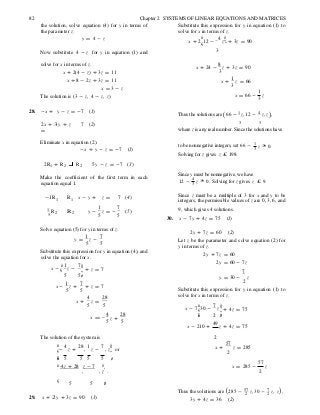 ç
z +
÷
( )
5
82 Chapter 2 SYSTEMS OF LINEAR EQUATIONS AND MATRICES
the solution, solve equation (4) for y in terms of
the parameter z.
y = 4 - z
Substitute this expression for y in equation (1) to
solve for x in terms of z.
x + 2
æ
12 -
4
z
ö÷÷ + 3z = 90
Now substitute 4 - z for y in equation (1) and 3
solve for x in terms of z.
x + 2(4 - z) + 3z = 11
x + 8 - 2z + 3z = 11
x = 3 - z
The solution is ( 3 - z, 4 - z, z).
x + 24 -
8
z + 3z = 90
3
x +
1
z = 66
3
x = 66 -
1
z
3
28. -x + y - z = -7 (1)
Thus the solutions are (66 - 1 z,12 - 4 z,z ),
2x + 3 y + z
=
7 (2) 3 3
where z is any real number. Since the solutions have
Eliminate x in equation (2).
-x + y - z = -7 (1)
to be nonnegative integers, set 66 -
Solving for z gives z £ 198.
1
z ³ 0.3
2R1 + R2 R2 5y - z = -7 (3)
Make the coefficient of the first term in each
equation equal 1.
Since y must be nonnegative, we have
12 -
4
z ³ 0. Solving for z gives z £ 9.3
-1R1 R1 x - y + z = 7 (4)
Since z must be a multiple of 3 for x and y to be
integers, the permissible values of z are 0, 3, 6, and
1 R2 R 2 y -
1
z = -
7
5 5
(5)
30.
9, which gives 4 solutions.
x - 7y + 4z = 75 (1)
Solve equation (5) for y in terms of z.
y =
1
z -
7
5 5
Substitute this expression for y in equation (4), and
solve the equation for x.
2y + 7z = 60 (2)
Let z be the parameter and solve equation (2) for
y in terms of z.
2y + 7z = 60
2y = 60 - 7z
æ 1 7 ö÷x - ç z - ÷ + z = 7 7
5 5 ø
x -
1
z +
7
+ z = 7
5 5
y = 30 - z
2
Substitute this expression for y in equation (1) to
solve for x in terms of z.
x +
4
z =
28
5 5 æ 7 ö÷x - 7ç30 - z ÷ + 4z = 75
4 28
x = -
5 5
çè
x - 210 +
2 ÷ø
49
z + 4z = 75
The solution of the system is
æ 4 28 1 7 ö÷ç- z + , z - , z
÷
or
2
x +
57
z = 285
2
çè 5 5 5 5 ø
æ -4z + 28 z - 7 ö
, , z .
x = 285 -
57
z
2
ç ÷5 5 ø
Thus the solutions are 285 - 57 z, 30 - 7 z, z ,2 2
29. x + 2 y + 3z = 90 (1) 3y + 4z = 36 (2)
 