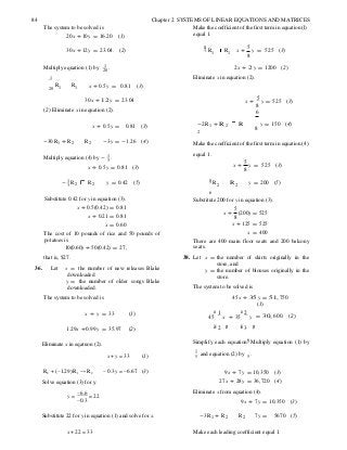 8
6
6
84 Chapter 2 SYSTEMS OF LINEAR EQUATIONS AND MATRICES
The system to be solved is
20x + 10y = 16.20 (1)
Make the coefficient of the first term in equation (l)
equal 1.
30x + 12y = 23.04. (2) 1 R1 R1 x +
5
y =
8
525 (3)
Multiply equation (1) by 1
.20
1
2x + 2 y = 1200 (2)
Eliminate x in equation (2).
20
R1 R1 x + 0.5y = 0.81 (3)
30x + 12 y = 23.04
(2) Eliminate x in equation (2).
x +
5
y = 525 (3)
8
6
x + 0.5y = 0.81 (3) -2R1 + R 2 R
2
y = 150 (4)
8
-30R1 + R2 R2 -3y = -1.26 (4) Make the coefficient of the first term in equation (4)
Multiply equation (4) by - 1 .3
x + 0.5y = 0.81 (3)
equal 1.
x +
5
y =
8
525 (3)
- 1 R3 2 R2 y = 0.42 (5) 8 R2 R 2 y = 200 (5)
Substitute 0.42 for y in equation (3).
x + 0.5(0.42) = 0.81
x + 0.21 = 0.81
x = 0.60
The cost of 10 pounds of rice and 50 pounds of
potatoes is
10(0.60) + 50(0.42) = 27,
that is, $27.
36. Let x = the number of new releases Blake
downloaded
y = the number of older songs Blake
downloaded.
The system to be solved is
Substitute 200 for y in equation (3).
x +
5
(200) = 525
8
x + 125 = 525
x = 400
There are 400 main floor seats and 200 balcony
seats.
38. Let x = the number of skirts originally in the
store, and
y = the number of blouses originally in the
store.
The system to be solved is
45x + 35 y = 51, 750
(1)
x + y = 33 (1) æ 1
45 x
æ 2
+ 35 y = 30, 600. (2)
1.29x +0.99y = 35.97 (2) èç 2 ÷ø èç 3 ÷ø
Eliminate x in eqatuon (2). Simplify each equation. Multiply equation (1) by
x + y = 33 (1)
1
and equation (2) by .5 5
R2 + (−1.29) R1 → R2
Solve equation (3) for y.
y =
−6.6
= 22
−0.3
− 0.3y = −6.67 (3) 9x + 7y = 10,350 (3)
27x + 28y = 36,720 (4)
Eliminate x from equation (4).
9x + 7y = 10,350 (3)
Substitute 22 for y in equation (1) and solve for x. -3R1 + R2 R2 7y = 5670 (5)
x + 22 = 33 Make each leading coefficient equal 1.
 