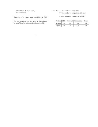 EZ Compact Commercial Totals
Weight 10 20 60 440
Space 10 8 28 248
dollar bills is 28 fives, 2 tens,
and 40 twenties.
42. Let x = the number of EZ models,
y = the number of compact models, and
Since 3x + 7y cannot equal both 1600 and 1700
z = the number of commercial models.
for one point (x, y), we have an inconsistent
system. Therefore, this situation is not possible.
Make a table.
.
 