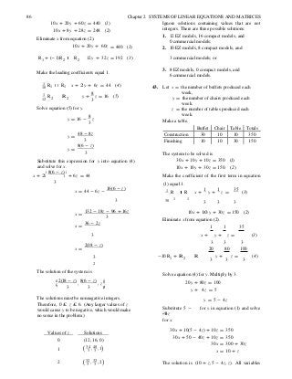 Buffet Chair Table Totals
Construction 30 10 10 350
Finishing 10 10 30 150
R
R
ê ú
1 (
2 (
10
12
)
)
86 Chapter 2 SYSTEMS OF LINEAR EQUATIONS AND MATRICES
10x + 20y + 60z = 440 (1)
10x + 8y + 28z = 248 (2)
Eliminate x from equation (2).
10x + 20y + 60z = 440 (1)
Ignore solutions containing values that are not
integers. There are three possible solutions:
1. 12 EZ models, 16 compact models, and
0 commercial models;
2. 10 EZ models, 8 compact models, and
R1 + (-1) R2 R2 12y + 32z = 192 (3) 3 commercial models; or
Make the leading coefficients equal 1.
3. 8 EZ models, 0 compact models, and
6 commercial models.
1
1 R1
1
2 R 2
x + 2 y + 6z = 44 (4)
y +
8
z = 16 (5)
3
43. Let x = the number of buffets produced each
week,
y = the number of chairs produced each
week.
Solve equation (5) for y.
y = 16 -
8
z
3
z = the number of tables produced each
week.
Make a table.
y =
48 - 8z
3
y =
8(6 - z)
3
Substitute this expression for y into equation (4)
and solve for x.
x + 2
é 8(6 - z) ù
+ 6z = 44
The system to be solved is
30x + 10y + 10z = 350 (1)
10x + 10y + 30z = 150. (2)
Make the coefficient of the first term in equation
3 (1) equal 1.
x = 44 - 6z -
16(6 - z) 1 R R x +
1
y +
1
z =
35
(3)
3 30 1 1
3 3 3
x =
132 - 18z - 96 + 16z
3
x =
36 - 2z
10x + 10 y + 30z = 150 (2)
Eliminate x from equation (2).
1 1 35
3 x + y + z = (3)
x =
2(18 - z)
3 3 3
20 80 100
3 -10R1 + R 2 R
2
y + z =
3 3 3
(4)
The solution of the system is
æ 2(18 - z) 8(6 - z) ö÷ç
3
,
3
, z
÷ø
.
Solve equation (4) for y. Multiply by 3.
20y + 80z = 100
y + 4z = 5
The solutions must be nonnegative integers.
Therefore, 0 £ z £ 6. (Any larger values of z
would cause y to be negative, which would make
no sense in the problem.)
Substitute 5 -
4z
for x.
y = 5 - 4z
for y in equation (1) and solve
Values of z Solutions
0 (12, 16, 0)
34 , 40 ,13 3
30x + 10(5 - 4z) + 10z = 350
30x + 50 - 40z + 10z = 350
30x = 300 + 30z
x = 10 + z
32 , 32 ,23 3 The solution is (10 + z, 5 - 4z, z). All variables
 