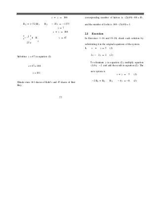 ÷
x + y = 188 corresponding number of knives is (2)(49) −88 = 10 ,
R2 + (-52) R1 R2
æ 1 ö
ç- ÷ R
- 25y = -1175
y = 7
x + y = 188
y = 47
and the number of forks is 148 − (3)(49) = 1.
2.1 Exercises
In Exercises 1–16 and 19–28, check each solution by
25 ø 2
substituting it in the original equations of the system.
1. x + y = 5 (1)
Substitue y = 47 in equation (1).
2x - 2y = 2 (2)
To eliminate x in equation (2), multiply equation
x + 47 = 188 (1) by -2 and add the result to equation (2). The
x = 141
new system is
x + y = 5 (1)
Olinda owns 141 shares of Kohl’s and 47 shares of Best
Buy.
-2R1 + R2 R2 -4y = -8. (3)
.77
 