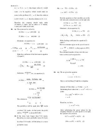 for y in equation (1).
÷
will be 10,550,000
Section 2.1 87
so z = 0 or z = 1. (Any larger value of z would (b) y = 759 - 0.338x (1)
cause y to be negative, which would make no y = 1637 - 0.779x (2)
sense in the problem.) If z = 0, then the solution
is (10, 5, 0). If z = 1, then the solution is (11, 1, 1). Rewrite equations so that variables are on the
left side and constant term is on the right side.
Therefore, the company should make either
10 buffets, 5 chairs, and no tables or 11 buffets,
1 chair, and 1 table each week.
44. (a) The system to be solved is
43,500x - y = 1,295,000 (1)
0.338x + y = 759 (3)
0.779x + y = 1637 (4)
Eliminate y from equation (4).
0.338x + y = 759 (3)
27,000x - y = 440,000 (2)
-1R1 + R2 R2 0.441x = 878 (5)
Eliminate x in equation (2).
43,500x - y = 1,295,000 (1)
Make leading coefficient for equation (5)
equal 1.
The two estimates agree in the year closest to
-
27,000
R + R R -
11
y = -
10,550,000
(3) x = 878 » 1990.93, so they agree in 1991.
43,500 1 2 2
29 29 0.441
The estimated number of days into the year
Make the coefficient of the first term in equation
(3) equal 1.
when a robin can be expected is
æ 878
0.338
ö÷ + y = 759
43,500x - y = 1,295,000 (1) çè 0.441÷ø
- 29
R11 2 R 2 y =
10, 550,
000
11
(4) y » 86.
Substitute 10,550,000
11
46. (a) We are given the equation
2
y = ax + bx + c.
43,500x -
10, 550, 000
=
1, 295, 000
11
Since a car traveling at 0 mph has a stopping
distance of 0 feet, then y = 0 when x = 0.
43,500x =
24,795,000
11 Substituting these values into y = ax2
+ bx + c
yields
x =
570
11
æ 570 10,550,000 ö
The solution is , .
0 = a(0)2
c = 0.
+ b(0) + c, so
ç ÷ Therefore, we have11 11 ø
y = ax2 + bx.The profit/loss will be equal after 570
11 weeks
or about 51.8 weeks. At that point, the profit
11
or about $959,091.
(b) If the show lasts longer than 51.8 weeks,
Broadway is a more profitable venue. If it lasts
After substituting the given values for the
stopping distances (y) and speeds (x) in mph,
the system to be solved is
61.7 = a(25)2
+ b(25) (1)
2
less than 51.8 weeks, off Broadway is a more 106 = a(35) + b(35). (2)
profitable venue.
 