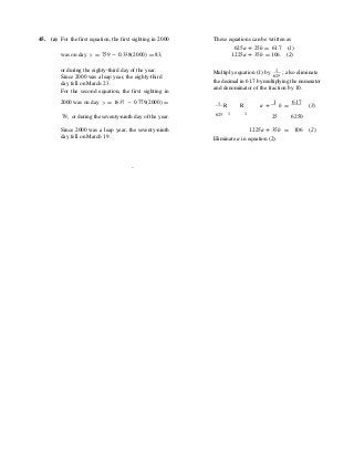 45. (a) For the first equation, the first sighting in 2000 These equations can be written as
625a + 25b = 61.7 (1)
was on day y = 759 - 0.338(2000) = 83, 1225a + 35b = 106. (2)
or during the eighty-third day of the year.
Since 2000 was a leap year, the eighty-third
day fell on March 23.
For the second equation, the first sighting in
Multiply equation (1) by 1 ; also eliminate625
the decimal in 61.7 by multiplying the numerator
and denominator of the fraction by 10.
2000 was on day y = 1637 - 0.779(2000) = 1 R R a +
1
b =
617
(3)
79, or during the seventy-ninth day of the year. 625 1 1
25 6250
Since 2000 was a leap year, the seventy-ninth
day fell on March 19.
1225a + 35b =
Eliminate a in equation (2).
106 (2)
.
 