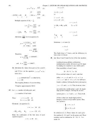 88 Chapter 2 SYSTEMS OF LINEAR EQUATIONS AND MATRICES
a +
1
b =
617
(3)
x + y = 13
-1225R + R R
25 6250
-14b = -
3733
(4)
(x +1) − y = 2
or
1 2 2
Multiply equation (4) by - 1 .14
250 x − y = 1 (1)
x + y = 13 (2)
x - y = 1
a +
1
b =
617
(3)
25 6250
(-1)R1 + R 2 R
2
2y = 12
- 1 R14 2 R 2 b =
3733
3500
(5)
1
R R
x - y = 1
y = 6
Substitute 3733
3500
for b in equation (3). 2
2 2
1 æ 3733 ö÷a + ç ÷ =
617 Substitute y = 6 into (1).
25 3500 ø 6250 x − 6 = 1
Therefore,
a =
4905
87,500
a =
4905
87,500
» 0.056057,
x = 7
The flight time is 7 hours, and the difference in
time zones is 6 hours.
49. (a) Since 8 and 9 must be two of the four numbers
and b =
3733
» 1.06657.
3500
combined using addition, subtraction,
multiplication, and/or division to get 24, begin
by finding two numbers to use with 8 and 9.
(b) Substitute the values from part (a) for a and b One possibility is 8 and 3 since
and 55 for x in the equation
Solve for y.
y = ax2
+ bx. (9 - 8) ⋅ 8 ⋅ 3 = 24.
If we can find values of x and y such that
y = 0.056057(55)2
+ 1.06657(55)
y » 228
The stopping distance of a car traveling
either x + y = 8 and 3x + 2y = 3, or
x + y = 3 and 3x + 2y = 8, we will have
found a solution. Solving the first system gives
55 mph is approximately 228 ft. x = -13 and y = 21. This, however, does
47. Let x = number of field goals, and
not satisfy the condition that x and y be single-
digit positive integers. Solving the second
y = number of foul shots. system gives x = 2 and y = 1. Since both
Then x + y = 64 (1)
2x + y = 100 (2).
of these values are single-digit positive
integers, we have one possible system. Thus,
one system is
Eliminate x in equation (2). ìïï x + y = 3
x + y = 64 (1)
ï
í
î3x + 2 y = 8
-2R1 + R2 R2 - y = -28 (3)
Its solution is (2, 1). These values of x and y give
Make the coefficients of the first term of each
equation equal 1.
x + y = 64 (1)
the numbers 8, 9, 8, and 3 on the game card. These
numbers can be combined as (9 - 8) ⋅ 8 ⋅ 3 to
make 24.
 