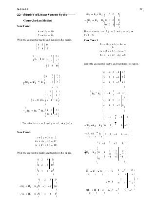 10 5
5 -4 6 -4
ë û
ê ú
ê ú
ê ú
1
ê ú
2
ê ú
-
Section 2.2 89
2.2 Solution of Linear Systems by the 6R3 + R1 R1 é 1 0 0 7ù
ê ú
Gauss-Jordan Method - 9 R3 + R2 R2
ê0 1 0 2ú
2 ê ú
Your Turn 1
ê0 0 1 -3ú
4x + 5y = 10
7x + 8y = 19
Write the augmented matrix and transform the matrix.
é 4 5 10 ù
ê ú
ê 7 8 19 ú
ë û
The solution is x = 7, y = 2, and z = -3, or
(7, 2, -3).
Your Turn 3
2x - 2 y + 3z - 4w =
6
3x + 2 y + 5z - 3w = 7
1 é 5 5 ù 4x + y + 2z - 2w = 8
4
R1 R1 ê 1
4 2 ú
ê ú
ê
ë 7 8 19 ú
û
Write the augmented matrix and transform the matrix.
é 2 -2 3 -4 6 ù
é
1
5 5 ù ê ú
ê 4 2 ú ê 3 2 5 -3 7 ú
ê ú ê ú
-7R1 + R 2 R 2
ê
0
- 3 3 ú ê 4 1 2 -2 8 ú
4 2 ë û
é 5 5 ù 1 é 3 ù
ê 1
4 2 ú 2
R1 R1 ê 1 -1
2
-2 3 ú
4 ê ú ê ú
- 3
R2 R 2 ëê 0 1 -2 ûú ê 3 2 5 -3 7 ú
ê ú
ê 4 1 2
5
-2 8 ú
- 4
R2 + R1 R1
é 1 0 5 ù ë û
ê 0 1 -2 ú é ù
ë û
ê 1 -1
ê
3
-2 3 ú2
ú
The solution is x = 5 and y = -2, or (5, -2).
-3R1 +R2 R2
ê
0 5
1
3 -2
ú
Your Turn 2 -4R +R R
ê ú
0 5 -4 6 -4
x + 2y + 3z = 2 1 3 3
ê ú
ë û
2x + 2y - 3z = 27
3x + 2y + 5z = 10
é
1 -1
3
-2 3
ù
2
ê ú
Write the augmented matrix and transform the matrix. 5
R2 R2
ê
ê 0 1 1 3 2 ú
5 ú
ê ú
é 1 2 3 2ù ê 0 ú
ê ú ê ú
ê2 2 -3 27ú ë û
ê ú
ê 3 2 5 10ú R + R R
é
1 0 8
-
7 13 ù
ë û 2 1 1 ê 5 5 5 ú
ê ú
é 1 2 3 2ù ê 1 3 2 ú
ê ú ê 0 1 10 5 - 5 ú
-2R1 + R2 R2
ê0 -2 -9 23ú ê ú
ê ú -5R + R R ê
0 0 -
9
3 -2
ú
-3R1 + R3 R3
ê0 -4 -4 4ú 2 3 3 2
ë û
 